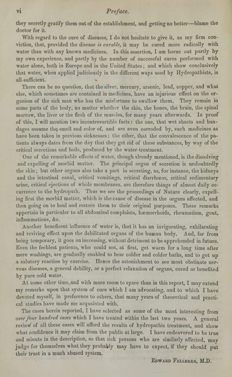 they secretly gratify them out of the establishment, and getting no better—blame the doctor for it. With regard to the cure of diseases, I do not hesitate to give it, as my firm con- viction, that, provided the disease is curable, it may be cured more radically with water than with any known medicines. In this assertion, I am borne out partly by my own experience, and partly by the number of successful cures performed with water alone, both in Europe and in the United States; and which show conclusively that water, when applied judiciously in the different ways used by Hydropathists, is all-sufficient. » There can be no question, that the silver, mercury, arsenic, lead, copper, and what else, which sometimes are contained in medicines, have an injurious effect on the or- ganism of the sick man who has the misfortune to swallow them. They remain in some parts of the body, no matter whether the skin, the bones, the brain, the spinal marrow, the liver or the flesh of the muscles, for many years afterwards. In proof of this, I will mention two incontrovertible facts: the one, that wet sheets and ban- dages assume the; smell and color of, and are even corroded by, such medicines as have been taken in previous sicknesses; the other, that the convalescence of the pa- tients always dates from the day that they get rid of these substances, by way of the critical secretions and boils, produced by the water-treatment. One of the remarkable effects of water, though already mentioned, is the dissolving and expelling of morbid matter. The principal organ of secretion is undoubtedly the skin ; but other organs also take a part in secreting, as, for instance, the kidneys and the intestinal canal, critical vomitings, critical diarrhoeas, critical sedimentary urine, critical ejections of whole membranes, are therefore things of almost daily oc- currence to the hydropath. Thus we see the proceedings of Nature clearly, expell- ing first the morbid matter, which is the cause of disease in the organs affected, and then going on to heal and restore them to their original purposes. These remarks appertain in particular to all abdominal complaints, haemorrhoids, rheumatism, gout, inflammations, &c. Another beneficent influence of water is, that it has an invigorating, exhilarating and reviving effect upon the debilitated organs of the human body. And, far from being temporary, it goes on increasing, without detriment to be apprehended in future. Even the feeblest patients, who could not, at first, get warm for a long time after mere washings, are gradually enabled to bear colder and colder baths, and to get up a salutary reaction by exercise. Hence the astonishment to see most obstinate ner- vous diseases, a general debility, or a perfect relaxation of organs, cured or benefited by pure cold water. At some other time, and with more room to spare than in this report, I may extend my remarks upon that system of cure which I am advocating, and to which I have devoted myself, in preference to others, that many years of theoretical and practi- cal studies have made me acquainted with. The cases herein reported, I have selected as some of the most interesting from over four hundred cases which I have treated within the last two years. A general review' of all these cases will afford the results of hydropathic treatment, and show what confidence it may claim from the public at large. I have endeavored to be true and minute in the description, so that sick persons who are similarly affected, mav judge for themselves what they probably may have to expect, if they should put their trust in a much abused system. Edward Fellerer, M.D.