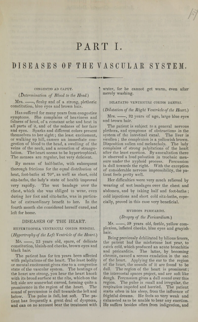 PART I. DISEASES OF THEVASCULAR SYSTEM. C0NGESTIO AD CAPUT. (Determination of Blood to the Head.) Mrs. , fleshy and of a strong, plethoric constitution, blue eyes and brown hair. Has suffered for many years from congestive symptoms. She complains of heaviness and fulness of head, of a constant ache and heat in all parts of it, and of the redness of her face and eyes. Sparks and different colors present themselves to her sight; the least excitement, or walking up hill, causes an immediate con- gestion of blood to the head, a swelling of the veins of the neck, and a sensation of strangu- lation. The heart seems to be hypertrophical. The menses are regular, but very deficient. By means of half-baths, with subsequent thorough frictions for the equal distribution of heat, foot-baths at 70°, as well as short, cold 6itz-baths, the lady's state of health improved very rapidly. The wet bandage over the chest, which she was obliged to wear, even during her foot and sitz-baths, was in particu- lar of extraordinary benefit to her. In the fourth month she considered herself cured, and left for home. DISEASES OF THE HEART. HYPERTROPHIA VENTRICTJLI CORDIS SINISTRI. (Hypertrophy of the Left Ventricle of the Heart.) Mr. , 23 years old, spare, of delicate constitution, bluish-red cheeks, brown eyes and black hair. The patient has for ten years been affected with palpitations of the heart. The least bodily or mental excitement gives rise to a congestive state of the vascular system. The beatings of the heart are strong, you hear the heart knock with its broad surface at the ribs, which on the left side are somewhat curved, forming quite a prominence in the region of the heart. The sound of percussion is dull towards the left and below. The pulse is full, but soft. The pa- tient has frequently a great deal of dyspncea, and can on no account bear the treatment with water, for he cannot get warm, even after merely washing. DILATATIO VENTRICULI CORDIS DEXTRI. (Dilatation of the Right Ventricle of the Heart.) Mrs. , 32 years of age, large blue eyes and brown hair. The patient is subject to a general nervoua plethora, and symptoms of obstructions in the system of the intestinal canal. The liver is swollen ; the complexion is a yellowish brown. Disposition sullen and melancholy. The lady complains of strong palpitations of the heart after the least exertion. By auscultation there is observed a loud pulsation jn trochaic mea- sure under the xyphoid process. Percussion is dull towards the right. With the exception of considerable nervous impressibility, the pa- tient feels pretty well. Her difficulties were very much relieved by wearing of wet bandages over the chest and abdomen, and by taking half and foot-baths ; cold injections and short cold sitz-baths, espe- cially, proved in this case very beneficial. HYDROPS PERICARDII. (Dropsy of the Pericardium.) Mr. , 59 years old, feeble, yellow com- plexion, inflated cheeks, blue eyes and grayish hair. Being previously debilitated by bilious fevers, the patient had the misfortune last year, to catch cold, which produced an acute bronchitis and pericarditis. The latter, by becoming chronic, caused a serous exudation in the sac of the heart. Applying the ear to the region of the heart, the sounds of it are found to be dull. The region of the heart is prominent; the intercostal spaces project, and are soft like dough. Percussion gives a dull sound over this region. The pulse is small and irregular, the respiration impeded and hurried. The patient starts often in his sleep, from the influence of frightful dreams. He feels so very weak and exhausted as to be unable to bear any exertion. He suffers besides often from indigestion, and