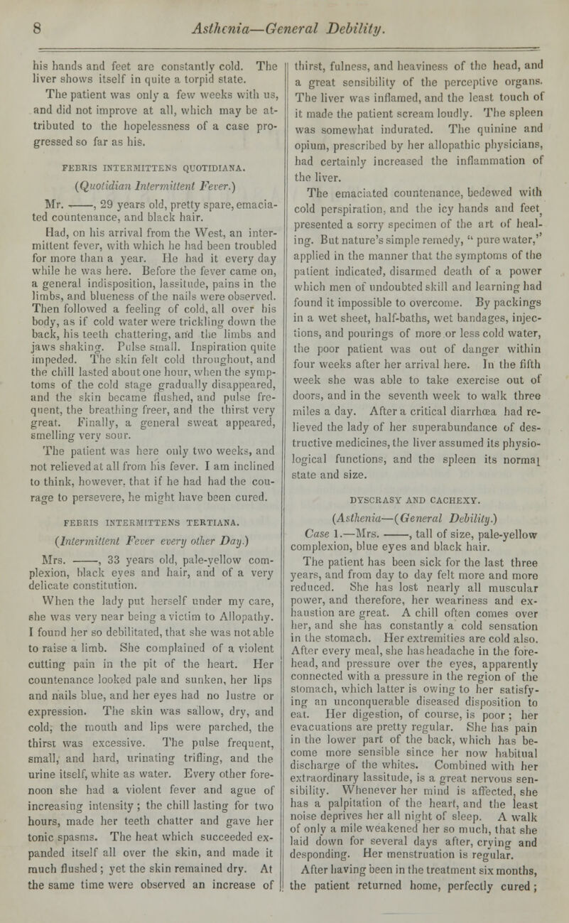 his hands and feet are constantly cold. The liver shows itself in quite a torpid slate. The patient was only a few weeks with us, and did not improve at all, which may be at- tributed to the hopelessness of a case pro- gressed so far as his. FEBRIS INTERMITTENS QUOTIDIANA. {Quotidian Intermittent Fever.) Mr. , 29 years old, pretty spare, emacia- ted countenance, and black hair. Had, on his arrival from the West, an inter- mittent fever, with which he had been troubled for more than a year. He had it every day while he was here. Before the fever came on, a general indisposition, lassitude, pains in the limbs, and blueness of the nails were observed. Then followed a feeling of cold, all over his body, as if cold water were trickling down the back, his teeth chattering, arid the limbs and jaws shaking. Pulse small. Inspiration quite impeded. The skin felt cold throughout, and the chill lasted about one hour, when the symp- toms of the cold stage gradually disappeared, and the skin became flushed, and pulse fre- quent, the breathing freer, and the thirst very great. Finally, a general sweat appeared, smelling very sour. The patient was here only two weeks, and not relieved at all from his fever. I am inclined to think, however, that if he had had the cou- rage to persevere, he might have been cured. FEERIS INTERMITTENS TERTIANA. {Intermittent Fever every other Day.) Mrs. , 33 years old, pale-yellow com- plexion, black eyes and hair, and of a very delicate constitution. When the lady put herself under my care, she was very near being a victim to Allopathy. I found her so debilitated, that she was notable to raise a limb. She complained of a violent cutting pain in the pit of the heart. Her countenance looked pale and sunken, her lips and nails blue, and her eyes had no lustre or expression. The skin was sallow, dry, and cold, the mouth and lips were parched, the thirst was excessive. The pulse frequent, small, and hard, urinating trifling, and the urine itself, white as water. Every other fore- noon she had a violent fever and ague of increasing intensity ; the chill lasting for two hours, made her teeth chatter and gave her tonic spasms. The heat which succeeded ex- panded itself all over the skin, and made it much flushed ; yet the skin remained dry. At the same time were observed an increase of thirst, fulness, and heaviness of the head, and a great sensibility of the perceptive organs. The liver was inflamed, and the least touch of it made the patient scream loudly. The spleen was somewhat indurated. The quinine and opium, prescribed by her allopathic physicians, had certainly increased the inflammation of the liver. The emaciated countenance, bedewed with cold perspiration, and the icy hands and feet} presented a sorry specimen of the art of heal- ing. But nature's simple remedy,  pure water,' applied in the manner that the symptoms of the patient indicated, disarmed death of a power which men of undoubted skill and learning had found it impossible to overcome. By packings in a wet sheet, half-baths, wet bandages, injec- tions, and pourings of more or less cold water, the poor patient was out of danger within four weeks after her arrival here. In the fifth week she was able to take exercise out of doors, and in the seventh week to walk three miles a day. After a critical diarrhoea had re- lieved the lady of her superabundance of des- tructive medicines, the liver assumed its physio- logical functions, and the spleen its normal state and size. DYSCRASY AND CACHEXY. {Asthenia—(General Debility.) Case 1.—Mrs. , tall of size, pale-yellow complexion, blue eyes and black hair. The patient has been sick for the last three years, and from day to day felt more and more reduced. She has lost nearly all muscular power, and therefore, her weariness and ex- haustion are great. A chill often comes over her, and she has constantly a cold sensation in the stomach. Her extremities are cold also. After every meal, she has headache in the fore- head, and pressure over the eyes, apparently connected with a pressure in the region of the stomach, which latter is owing to her satisfy- ing an unconquerable diseased disposition to eat. Her digestion, of course, is poor ; her evacuations are pretty regular. She has pain in the lower part of the back, which has be- come more sensible since her now habitual discharge of the whites. Combined with her extraordinary lassitude, is a great nervous sen- sibility. Whenever her mind is affected, she has a palpitation of the heart, and the least noise deprives her all night of sleep. A walk of only a mile weakened her so much, that she laid down for several days after, crying and desponding. Her menstruation is regular. After having been in the treatment six months, the patient returned home, perfectly cured ;