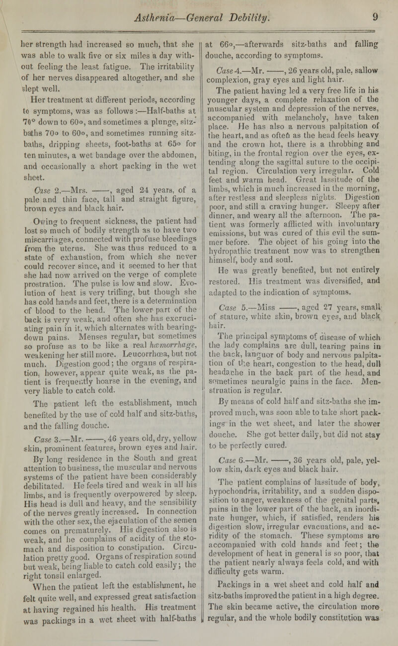 her strength had increased so much, that she was able to walk five or six miles a day with- out feeling the least fatigue. The irritability of her nerves disappeared altogether, and she slept well. Her treatment at different periods, according to symptoms, was as follows:—Half-baths at 70° down to 60o, and sometimes a plunge, sitz- baths 70° to 60o, and sometimes running sitz- baths, dripping sheets, foot-baths at 65° for ten minutes, a wet bandage over the abdomen, and occasionally a short packing in the wet sheet. Case 2.—Mrs. ■, aged 24 years, of a pale and thin face, tall and straight figure, brown eyes and black hair. Ovring to frequent sickness, the patient had lost so much of bodily strength as to have two miscarriages, connected with profuse bleedings from the uterus. She was thus reduced to a state of exhaustion, from which she never could recover since, and it seemed to her that she had now arrived on the verge of complete prostration. The pulse is low and slow. Evo- lution of heat is very trifling, but though she has cold hands and feet, there is a determination of blood to the head. The lower part of the back is very weak, and often she has excruci- ating pain in it, which alternates with bearing- down pains. Menses regular, but sometimes so profuse as to be like a real hemorrhage, weakening her still more. Leucorrhosa, but not much. Digestion good; the organs of respira- tion, however, appear quite weak, as the pa- tient is frequently hoarse in the evening, and very liable to catch cold. The patient left the establishment, much benefited by the use of cold half and sitz-baths, and the falling douche. Case 3.—Mr. , 46 years old, dry, yellow skin, prominent features, brown eyes and hair. By long residence in the South and great attention to business, the muscular and nervous systems of the patient have been considerably debilitated. He feels tired and weak in all his limbs, and is frequently overpowered by sleep. His head is dull and heavy, and the sensibility of the nerves greatly increased. In connection with the other sex, the ejaculation of the semen comes on prematurely. His digestion also is weak, and he complains of acidity of the sto- mach and disposition to constipation. Circu- lation pretty good. Organs of respiration sound but weak, being liable to catch cold easily; the right tonsil enlarged. When the patient left the establishment, he felt quite well, and expressed great satisfaction at having regained his health. His treatment was packings in a wet sheet with half-baths at 66°,—afterwards sitz-baths and falling douche, according to symptoms. Case 4.—Mr. , 26 years old, pale, sallow complexion, gray eyes and light hair. The patient having led a very free life in his younger days, a complete relaxation of the muscular system and depression of the nerves, accompanied with melancholy, have taken place. He has also a nervous palpitation of the heart, and as often as the head feels heavy and the crown hot, there is a throbbing and biting, in the frontal region over the eyes, ex- tending along the sagittal suture to the occipi- tal region. Circulation very irregular. Cold feet and warm bead. Great lassitude of the limbs, which is much increased in the morning, after restless and sleepless nights. Digestion poor, and still a craving hunger. Sleepy after dinner, and weary al! the afternoon. The pa- tient was formerly afflicted with involuntary emissions, but was cured of this evil the sum- mer before. The object of his going into the hydropathic treatment now was to strengthen himself, body and soul. He was greatly benefited, but not entirely restored. His treatment was diversified, and adapted to the indication of symptoms. Case 5.—Miss , aged 27 years, small of stature, white skin, brown eyes, and black hair. The principal symptoms of disease of which the lady complains are dull, tearing pains in the back, languor of body and nervous palpita- tion of the heart, congestion to the head, dull headache in the back part of the head, and sometimes neuralgic pains in the face. Men- struation is regular. By means of cold half and sitz-baths she im- proved much, was soon able to take short pack- ings in the wet sheet, and later the shower douche. She got better daily, but did not stay to be perfectly cured. Case 6.—Mr. , 36 years old, pale, yel- low skin, dark eyes and black hair. The patient complains of lassitude of body, hypochondria, irritability, and a sudden dispo- sition to anger, weakness of the genital parts, pains in the lower part of the back, an inordi- nate hunger, which, if satisfied, renders his digestion slow, irregular evacuations, and ac- ridity of the stomach. These symptoms are accompanied with cold hands and feet; the development of heat in general is so poor, that the patient nearly always feels cold, and with difficulty gets warm. Packings in a wet sheet and cold half and sitz-baths improved the patient in a high degree. The skin became active, the circulation more regular, and the whole bodily constitution was