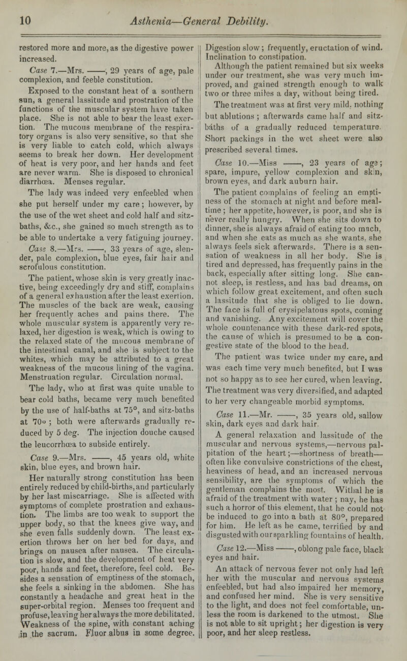 restored more and more, as the digestive power increased. Case 7.—Mrs. , 29 years of age, pale complexion, and feeble constitution. Exposed to the constant heat of a southern sun, a general lassitude and prostration of the functions of the muscular system have taken place. She is not able to bear the least exer- tion. The mucous membrane of the respira- tory organs is also very sensitive, so that she is very liable to catch cold, which always seems to break her down. Her development of heat is very poor, and her hands and feet are never warm. She is disposed to chronical diarrhoea. Menses regular. The lady was indeed very enfeebled when she put herself under my care; however, by the use of the wet sheet and cold half and sitz- baths, &c, she gained so much strength as to be able to undertake a very fatiguing journey. Case 8.—Mrs. , 33 years of age, slen- der, pale complexion, blue eyes, fair hair and scrofulous constitution. The patient, whose skin is very greatly inac- tive, being exceedingly dry and stiff, complains of a general exhaustion after the least exertion. The muscles of the back are weak, causing her frequently aches and pains there. The whole muscular system is apparently very re- laxed, her digestion is weak, which is owing to the relaxed state of the mucous membrane of the intestinal canal, and she is subject to the whites, which may be attributed to a great weakness of the mucous lining of the vagina. Menstruation regular. Circulation normal. The lady, who at first was quite unable to bear cold baths, became very much benefited by the use of half-baths at 75°, and sitz-baths at 70 ; both were afterwards gradually re- duced by 5 deg. The injection douche caused the leucorrhcea to subside entirely. Case 9.—Mrs. , 45 years old, white skin, blue eyes, and brown hair. Her naturally strong constitution has been entirely reduced by child-births, and particularly by her last miscarriage. She is affected with symptoms of complete prostration and exhaus- tion- The limbs are too weak to support the upper body, so that the knees give way, and she even falls suddenly down. The least ex- ertion throws her on her bed for days, and brings on nausea after nausea. The circula- tion is slow, and the development of heat very poor, hands and feet, therefore, feel cold. Be- sides a sensation of emptiness of the stomach, 6he feels a sinking in the abdomen. She has constantly a headache and great heat in the super-orbital region. Menses too frequent and profuse.leaving her always the more debilitated. Weakness of the spine, with constant aching in the sacrum. FJuor albus in some degree. Digestion slow; frequently, eructation of wind. Inclination to constipation. Although the patient remained but six weeks under our treatment, she was very much im- proved, and gained strength enough to walk two or three miles a day, without being tired. The treatment was at first very mild, nothing but ablutions ; afterwards came half and sitz- baths of a gradually reduced temperature Short packings in the wet sheet were also prescribed several times. Case 10.—Miss , 23 years of ag9; spare, impure, yellow complexion and sk'n, brown eyes, and dark auburn hair. The patient complains of feeling an empti- ness of the stomach at night and before meal- time ; her appetite, however, is poor, and she is never really hungry. When she sits down to dinner, she is always afraid of eating too mach, and when she eats as much as she wants, she always feels sick afterwards. There is a sen- sation of weakness in all her body. S!ie is tired and depressed, has frequently pains in the back, especially after sitting long. She can- not sleep, is restless, and has bad dreams, on which follow great excitement, and often such a lassitude that she is obliged to lie down. The face is full of erysipelatous spots, coming and vanishing. Any excitement will cover the whole countenance with these dark-red spots, the cause of which is presumed to be a con- gestive state of the blood to the head. The patient was twice under my care, and was each time very much benefited, but I was not so happy as to see her cured, when leaving. The treatment was very diversified, and adapted to her very changeable morbid symptoms. Case 11.—Mr. , 35 years old, sallow skin, dark eyes and dark hair. A general relaxation and lassitude of the muscular and nervous systems,—nervous pal- pitation of the heart;—shortness of breath— often like convulsive constrictions of the chest, heaviness of head, and an increased nervous sensibility, are the symptoms of which the gentleman complains the most. Withal he is afraid of the treatment with water ; nay, he has such a horror of this element, that he could not be induced to go into a bath at 80°, prepared for him. He left as he came, terrified by and disgusted with ouraparkling fountains of health. Case 12.—Miss , oblong pale face, black eyes and hair. An attack of nervous fever not only had left her with the muscular and nervous systems enfeebled, but had also impaired her memorv, and confused her mind. She is very sensitive to the light, and does not feel comfortable, un- less the room is darkened to the utmost. She is not able to sit upright; her digestion is very poor, and her sleep restless.