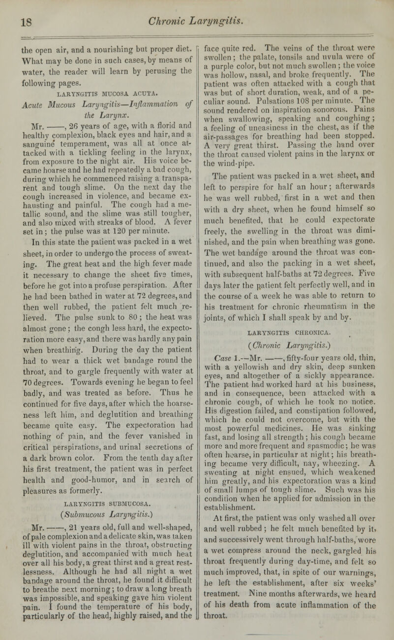the open air, and a nourishing but proper diet. What may be done in such cases, by means of water, the reader will learn by perusing the following pages. LARYNGITIS MUCOSA ACUTA. Acute Mucous Laryngitis—Inflammation of the Larynx. Mr. , 26 years of age, with a florid and healthy complexion, black eyes and hair, and a sanguine' temperament, was all at once at- tacked with a tickling feeling in the larynx, from exposure to the night air. His voice be- came hoarse and he had repeatedly a bad cough, during which he commenced raising a transpa- rent and tough slime. On the next day the cough increased in violence, and became ex- hausting and painful. The cough had a me- tallic sound, and the slime was still tougher, and also mixed with streaks of blood. A fever set in; the pulse was at 120 per minute. In this state the patient was packed in a wet sheet, in order to undergo the process of sweat- ing. The great heat and the high fever made it necessary to change the sheet five times, before he got into a profuse perspiration. After he had been bathed in water at 72 degrees, and then well rubbed, the patient felt much re- lieved. The pulse sunk to 80 ; the heat was almost gone ; the congh less hard, the expecto- ration more easy, and there was hardly any pain when breathing. During the day the patient had to wear a thick wet bandage round the throat, and to gargle frequently with water at 70 degrees. Towards evening he began to feel badly, and was treated as before. Thus he continued for five days, after which the hoarse- ness left him, and deglutition and breathing became quite easy. The expectoration had nothing of pain, and the fever vanished in critical perspirations, and urinal secretions of a dark brown color. From the tenth day after his first treatment, the patient was in perfect health and good-humor, and in search of pleasures as formerly. LARYNGITIS SUBMTJCOSA. (Submucous Laryngitis.) Mr. , 21 years old, full and well-shaped, of pale complexion and a delicate skin, was taken ill with violent pains in the throat, obstructing deglutition, and accompanied with much heat over all his body, a great thirst and a great rest- lessness. Although he had all night a wet bandage around the throat, he found it difficult to breathe next morning; to draw a long breath was impossible, and speaking gave him violent pain. I found the temperature of his body, particularly of the head, highly raised, and the face quite red. The veins of the throat were swollen; the palate, tonsils and uvula were of a purple color, but not much swollen ; the voice was hollow, nasal, and broke frequently. The patient was often attacked with a cough that was but of short duration, weak, and of a pe- culiar sound. Pulsations 108 per minute. The sound rendered on inspiration sonorous. Pains when swallowing, speaking and coughing; a feeling of uneasiness in the chest, as if the air-passages for breathing had been stopped. A very great thirst. Passing the hand over the throat caused violent pains in the larynx or the wind-pipe. The patient was packed in a wet sheet, and left to perspire for half an hour; afterwards he was well rubbed, first in a wet and then with a dry sheet, when he found himself so much benefited, that he could expectorate freely, the swelling in the throat was dimi- nished, and the pain when breathing was gone. The wet bandage around the throat was con- tinued, and also the packing in a wet sheet, with subsequent half-baths at 72 degrees. Five days later the patient felt perfectly well, and in the course of a week he was able to return to his treatment for chronic rheumatism in the joints, of which I shall speak by and by. LARYNGITIS CHRONICA. ( Chronic Laryngitis.) Case 1.—Mr. , fifty-four years old, thin, with a yellowish and dry skin, deep sunken eyes, and altogether of a sickly appearance. The patient had worked hard at his business, and in consequence, been attacked with a chronic cough, of which he took no notice. His digestion failed, and constipation followed, which he could not overcome, but with the most powerful medicines. He was sinking fast, and losing all strength ; his cough became more and more frequent and spasmodic; he was often hoarse, in particular at night; his breath- ing became very difficult, nay, wheezing. A sweating at night ensued, which weakened him greatly, and his expectoration was a kind of small lumps of tough slime. Such was his condition when he applied for admission in the establishment. At first, the patient was only washed all over and well rubbed ; he felt much benefited by it? and successively went through half-baths, wore a wet compress around the neck, gargled his throat frequently during day-time, and felt so much improved, that, in spite of our warnings, he left the establishment, after six weeks' treatment. Nine months afterwards, we heard of his death from acute inflammation of the throat.
