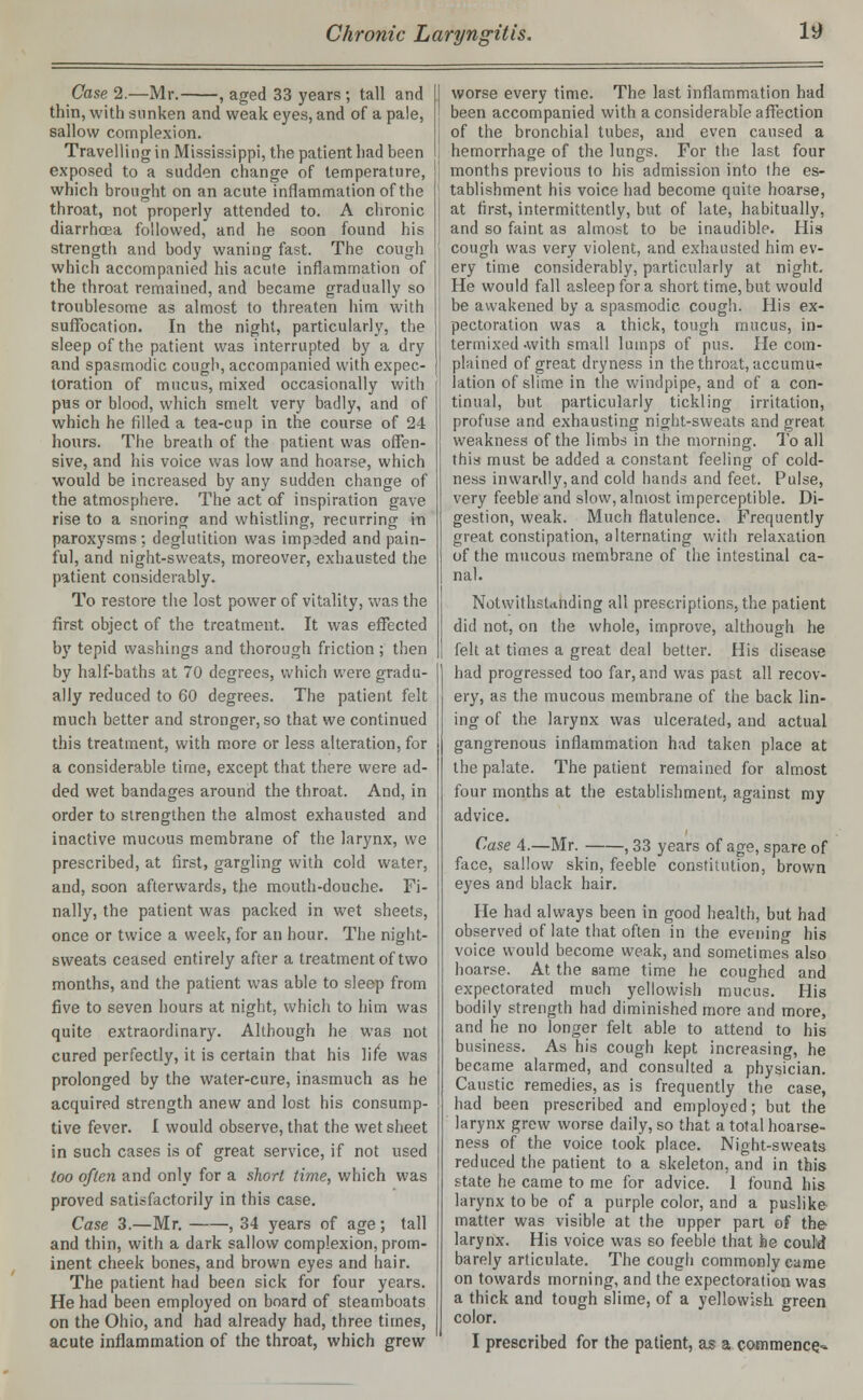 Case 2.—Mr. , aged 33 years; tall and thin, with sunken and weak eyes, and of a pale, sallow complexion. Travelling in Mississippi, the patient had been exposed to a sudden change of temperature, which brought on an acute inflammation of the throat, not properly attended to. A chronic diarrhoea followed, and he soon found his strength and body waning fast. The cough which accompanied his acute inflammation of the throat remained, and became gradually so troublesome as almost to threaten him with suffocation. In the night, particularly, the sleep of the patient was interrupted by a dry and spasmodic cough, accompanied with expec- toration of mucus, mixed occasionally with pas or blood, which smelt very badly, and of which he rilled a tea-cup in the course of 24 hours. The breath of the patient was offen- sive, and his voice was low and hoarse, which would be increased by any sudden change of the atmosphere. The act of inspiration gave rise to a snoring and whistling, recurring in paroxysms; deglutition was impeded and pain- ful, and night-sweats, moreover, exhausted the patient considerably. To restore the lost power of vitality, was the first object of the treatment. It was effected by tepid washings and thorough friction; then by half-baths at 70 degrees, which were gradu- ally reduced to 60 degrees. The patient felt much better and stronger, so that we continued this treatment, with more or less alteration, for a considerable time, except that there were ad- ded wet bandages around the throat. And, in order to strengthen the almost exhausted and inactive mucous membrane of the larynx, we prescribed, at first, gargling with cold water, and, soon afterwards, the mouth-douche. Fi- nally, the patient was packed in wet sheets, once or twice a week, for an hour. The night- sweats ceased entirely after a treatment of two months, and the patient was able to sleep from five to seven hours at night, which to him was quite extraordinary. Although he was not cured perfectly, it is certain that his life was prolonged by the water-cure, inasmuch as he acquired strength anew and lost his consump- tive fever. I would observe, that the wet sheet in such cases is of great service, if not used too often and only for a short time, which was proved satisfactorily in this case. Case 3.—Mr. , 34 years of age ; tall and thin, with a dark sallow complexion, prom- inent cheek bones, and brown eyes and hair. The patient had been sick for four years. He had been employed on board of steamboats on the Ohio, and had already had, three times, acute inflammation of the throat, which grew worse every time. The last inflammation had been accompanied with a considerable affection of the bronchial tubes, and even caused a hemorrhage of the lungs. For the last four months previous to his admission into the es- tablishment his voice had become quite hoarse, at first, intermittently, but of late, habitually, and so faint as almost to be inaudible. His cough was very violent, and exhausted him ev- ery time considerably, particularly at night. He would fall asleep for a short time, but would be awakened by a spasmodic cough. His ex- pectoration was a thick, tough mucus, in- termixed-with small lumps of pus. He com- plained of great dryness in the throat, accumu* lation of slime in the windpipe, and of a con- tinual, but particularly tickling irritation, profuse and exhausting night-sweats and great weakness of the limbs in the morning. To all this must be added a constant feeling of cold- ness inwardly, and cold hands and feet. Pulse, very feeble and slow, almost imperceptible. Di- gestion, weak. Much flatulence. Frequently great constipation, alternating with relaxation of the mucous membrane of the intestinal ca- nal. Notwithstanding all prescriptions, the patient did not, on the whole, improve, although he felt at times a great deal better. His disease had progressed too far, and was past all recov- ery, as the mucous membrane of the back lin- ing of the larynx was ulcerated, and actual gangrenous inflammation had taken place at the palate. The patient remained for almost four months at the establishment, against my advice. Case 4.—Mr. , 33 years of age, spare of face, sallow skin, feeble constitution, brown eyes and black hair. He had always been in good health, but had observed of late that often in the evening his voice would become weak, and sometimes also hoarse. At the same time he coughed and expectorated much yellowish mucus. His bodily strength had diminished more and more, and he no longer felt able to attend to his business. As his cough kept increasing, he became alarmed, and consulted a physician. Caustic remedies, as is frequently the case, had been prescribed and employed; but the larynx grew worse daily, so that a total hoarse- ness of the voice took place. Night-sweats reduced the patient to a skeleton, and in this state he came to me for advice. 1 found his larynx to be of a purple color, and a puslike matter was visible at the upper part of the larynx. His voice was so feeble that he could barely articulate. The cough commonly came on towards morning, and the expectoration was a thick and tough slime, of a yellowish oreen color. I prescribed for the patient, as a commence^