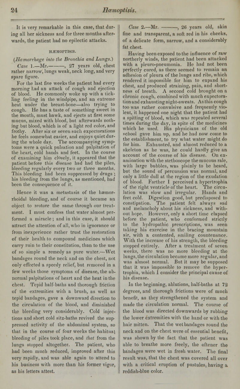 It is very remarkable in this case, that dur- ing all her sickness and for three months after- wards, the patient had no epilectic attacks. HJEMOPTISIS. (Haemorrhage inlo (he Bronchia and Lungs.) Case 1.—Mr. , 27 years old, chest rather narrow, lungs weak, neck long, and very spare figure. For the last five weeks the patient had every morning had an attack of cough and ejection of blood. He commonly woke up with a tick- ling feeling in the windpipe, and an extreme heat under the breast-bone—also trying to cough. He has a taste of something sweet in the mouth, must hawk, and ejects at first some mucus, mixed with blood, but afterwards noth- ing but blood, which is of a light red color, and frothy. After six or seven such expectorations he feels somewhat easier, and enjoys quiet dur- ing the whole day. The accompanying symp- toms were a quick pulsation and palpitation of the heart, cold hands and feet. In the course of examining him closely, it appeared that the patient before this disease had had the piles, bleeding regularly every two or three months. This bleeding had been suppressed by drugs ; his bleeding from the lungs, as mentioned, had been the consequence of it. Hence it was a metastasis of the hemor- rhoidal bleeding, and of course it became an object to restore the same through our treat- ment. I must confess that water almost per- formed a miracle; and in this case, it should attract the attention of all, who in ignorance or from inexperience rather trust the restoration of their health to compound medicines which carry ruin to their constitution, than to the use of so simple a remedy as pure water.—Wet bandages round the neck and on the chest, not only effected a speedy relief, but removed in a few weeks those symptoms of disease, the ab- normal palpitations of heart and the heat in the chest. Tepid half-baths and thorough friction of the extremities with a brush, as well as tepid bandages, gave a downward direction to the circulation of the blood, and diminished the bleeding very considerably. Cold injec- tions and short cold sitz-baths revived the sup- pressed activity of the abdominal system, so that in the course of four weeks the habitual bleeding of piles took place, and that from the lungs stopped altogether. The patient, who had been much reduced, improved after this very rapidly, and was able again to attend to his business with more than his former vigor, as his letters attest. Case 2.—Mr. , 26 years old, skin fine and transparent, a soft red in his cheeks, of a delicate form, narrow, and a considerably fat chest. Having been exposed to the influence of raw northerly winds, the patient had been attacked with a pleuro-pneumonia. He had not been perfectly cured, as there seemed to remain an adhesion of pleura of the lungs and ribs, which rendered it impossible for him to expand his chest, and produced straining, pain, and short- ness of breath. A second cold brought on a chronic cough, combined with much expectora- tionand exhausting night-sweats. As this cough too was rather convulsive and frequently vio- lent, it happened one night that the patient had a spitting of blood, which was repeated several times during the day, in spite of the medicines which he used. His physicians of the old school gave him up, and he had now come to the establishment, to try what water might do for him. Exhausted, and almost reduced to a skeleton as he was, he could hardly give an account of the course of his disease. On ex- amination with the stethoscope the mucous rale, with large bubbles, was plainly to be heard, but the sound of percussion was normal, and only a little dull at the region of the exudation of blood. Farther I perceived a hypertrophia of the right ventricle of the heart. The circu- lation was slow and irregular. Hands and feet cold. Digestion good, but predisposed to constipation. The patient felt always sad and melancholy about his sickness, and with- out hope. However, only a short time elapsed before the patient, who conformed strictly to the hydropathic prescriptions, was seen taking his exercise in the bracing mountain air, with a contented, smiling countenance. With the increase of his strength, the bleeding stopped entirely. After a treatment of seven weeks, there was no more bleeding at the lungs, the circulation became more regular, and was almost normal. But it may be supposed that it was impossible to remove the hyper- trophia, which I consider the principal cause of his disease. In the beginning, ablutions, half-baths at 72 degrees, and thorough frictions were of much benefit, as they strengthened the system and made the circulation normal. The course of the blood was directed downwards by rubbing the lower extremities with the hand or with the hair mitten. That the wet bandages round the neck and on the chest were of essential benefit, was shown by the fact that the patient was able to breathe more freely, the oftener the bandages were wet in fresh water. The final result was, that the chest was covered all over with a critical eruption of pustules, having a reddish-blue color.