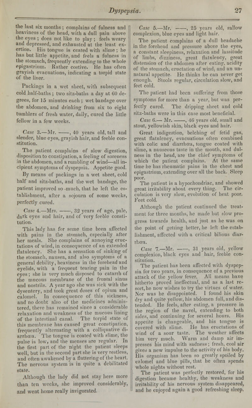 the last six months ; complains of fulness and heaviness of the head, with a dull pain above the eyes ; does not like to play ; feels weary and depressed, and exhausted at the least ex- ertion. His tongue is coated with slime; he has but little appetite, and feels a fulness in the stomach, frequently extending to the whole epigastrium. Rather costive. He has often grayish evacuations, indicating a torpid state of the liver. Packings in a wet sheet, with subsequent cold half-baths ; two sitz-baths a day at 60 de- grees, for 15 minutes each ; wet bandage over the abdomen, and drinking from six to eight tumblers of fresh water, daily, cured the little fellow in a few weeks. Case 3.—Mr. , 40 years old, tall and slender, blue eyes, grayish hair, and feeble con- stitution. The patient complains of slow digestion, disposition to constipation, a feeling of soreness in the abdomen, and a rumbling of wind—all in- cipient symptoms of dyspepsia. Appetite good. By means of packings in a wet sheet, cold half and sitz-baths, and the wet bandage, the patient improved so -much, that he left the es- tablishment, after a sojourn of some weeks, perfectly cured. Case 4.—Mrs. , 32 years of age, pale, dark eyes and hair, and of very feeble consti- tution. This lady has for some time been affected with pains in the stomach, especially after her meals. She complains of annoying eruc- tations of wind, in consequence of an extended flatulency. She has a sensation of sinking of the stomach, nausea, and also symptoms of a general debility, heaviness in the forehead and eyelids, with a frequent tearing pain in the eyes; she is very much disposed to catarrh of the mucous membrane of the frontal sinus and nostrils. A year ago she was sick with the dysentery, and took great doses of opium and calomel. In consequence of this sickness, and no doubt also of the medicines adminis- tered, there has remained since a considerable relaxation and weakness of the mucous lining of the intestinal canal. The torpid state of this membrane has caused great constipation, frequently alternating with a colliquative di- arrhoea. The tongue is coated with slime, the pulse is low, and the menses are regular. In the first part of the night the patient sleeps well, but in the second part she is very restless, and often awakened by a fluttering of the heart. The nervous system is in quite a debilitated state. Although the lady did not stay here more than ten weeks, she improved considerably, and went home really invigorated. Case 5.—Mr. , 25 years old, sallow complexion, blue eyes and light hair. The patient complains of a dull headache in the forehead and pressure above the eyes, a constant sleepiness, relaxation and lassitude of limbs, dizziness, great flatulency, great distension of the abdomen after eating, acidity of the stomach, eructation of wind, and an un- natural appetite- He thinks he can never get enough. Stools regular, circulation slow, and feet cold. The patient had been suffering from those symptoms for more than a year, but was per- fectly cured. The dripping sheet and cold sitz-baths were in this case most beneficial. Case 6.— Mr. , 46 years old, small and stout, yellowish skin, black eyes and hair. Great indigestion, belching of fetid gas, great flatulency, evacuations often combined with colic and diarrhoea, tongue coated with slime, a nauseous taste in the mouth, and dul- ness in the head, are the chief symptoms of which the patient complains. At the same time he has rheumatic pains in the chest and epigastrium, extending over all the back. Sleep poor. The patient is a hypochondriac, and showed great irritability about every thing. The cir- culation is very slow, evolution of heat poor. Feet cold. Although the patient continued the treat- ment for three months, he made but slow pro- gress towards health, and just as he was on the point of getting better, he left the estab- lishment, affected with a critical bilious diar- rhoea. Case 7.—Mr. , 31 years old, yellow complexion, black eyes and hair, feeble con- stitution. The patient has been affected with dyspep- sia for two years, in consequence of a previous attack of the yellow fever. All means have hitherto proved ineffectual, and as a last re- sort, he now wishes to try the virtues of water. Nor was he disappointed. I found his skin dry and quite yellow, his abdomen full, and dis- tended. He feels, after eating, a pressure in the region of the navel, extending to both sides, and continuing for several hours. His appetite is changeable, and his tongue is covered with slime. He has eructations of wind of a sour taste. The weather affects him very much. Warm and damp air im- presses his mind with sadness; fresh, cool air gives a new impulse to the activity of his body. His organism has been so greatly spoiled by calomel and blue pills, that he often spends whole nights without rest. The patient was perfectly restored, for his digestion became healthy, the weakness and irritability of his nervous system disappeared, and he enjoyed again a good refreshing sleep.