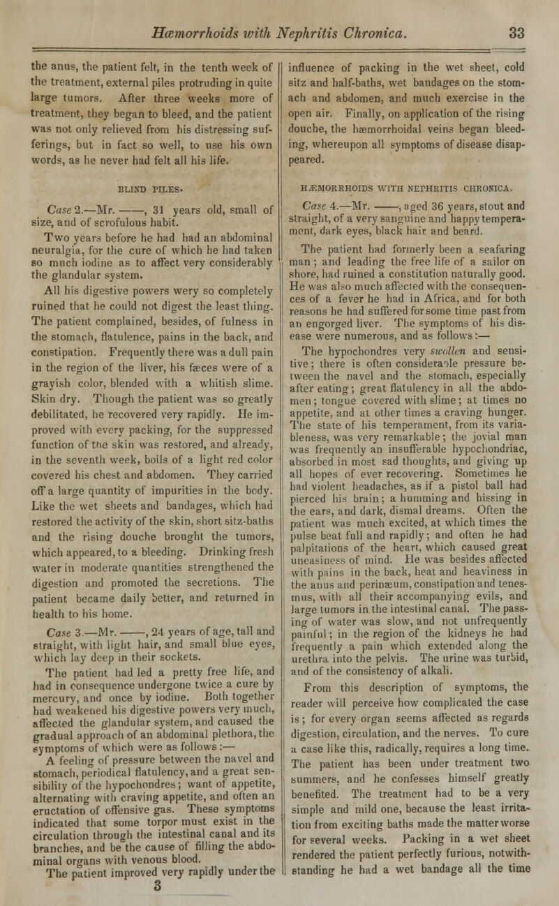 the anus, the patient felt, in the tenth week of the treatment, external piles protruding in quite large tumors. After three weeks more of treatment, they began to bleed, and the patient was not only relieved from his distressing suf- ferings, but in fact so well, to use his own words, as he never had felt all his life. BLIND PILES. Case 2.—Mr. , 31 years old, small of size, and of scrofulous habit. Two years before he had had an abdominal neuralgia, for the cure of which he had taken so much iodine as to affect very considerably the glandular system. All his digestive powers wery so completely ruined that he could not digest the least thing. The patient complained, besides, of fulness in the stomach, flatulence, pains in the back, and constipation. Frequently there was a dull pain in the region of the liver, his faeces were of a grayish color, blended with a whitish slime. Skin dry. Though the patient was so greatly debilitated, he recovered very rapidly. He im- proved with every packing, for the suppressed function of the skin was restored, and already, in the seventh week, boils of a light red color covered his chest and abdomen. They carried off a large quantity of impurities in the body. Like the wet sheets and bandages, which had restored the activity of the skin, short sitz-baths and the rising douche brought the tumors, which appeared, to a bleeding. Drinking fresh water in moderate quantities strengthened the digestion and promoted the secretions. The patient became daily better, and returned in health to his home. Case 3.—Mr. , 24 years of age, tall and straight, with light hair, and small blue eyes, which lay deep in their sockets. The patient had led a pretty free life, and had in consequence undergone twice a cure by mercury, and once by iodine. Both together had weakened his digestive powers very much, affected the glandular system, and caused the gradual approach of an abdominal plethora, the symptoms of which were as follows :— A feeling of pressure between the navel and stomach, periodical flatulency, and a great sen- sibility of the hypochondres; want of appetite, alternating with craving appetite, and often an eructation of offensive gas. These symptoms indicated that some torpor must exist in the circulation through the intestinal canal and its branches, and be the cause of filling the abdo- minal organs with venous blood. The patient improved very rapidly under the influence of packing in the wet sheet, cold sitz and half-baths, wet bandages on the stom- ach and abdomen, and much exercise in the open air. Finally, on application of the rising douche, the haemorrhoidal veins began bleed- ing, whereupon all symptoms of disease disap- peared. HAEMORRHOIDS WITH NEPHRITIS CHRONICA. Case 4.—Mr. , aged 36 years, stout and straight, of a very sanguine and happy tempera- ment, dark eyes, black hair and beard. The patient had formerly been a seafaring man ; and leading the free life of a sailor on shore, had ruined a constitution naturally good. He was also much affected with the consequen- ces of a fever he had in Africa, and for both reasons he had suffered for some time past from an engorged liver. The symptoms of his dis- ease were numerous, and as follows:— The hypochondres very swollen and sensi- tive ; there is often considerable pressure be- tween the navel and the stomach, especially after eating; great flatulency in all the abdo- men ; tongue covered with slime; at times no appetite, and at other times a craving hunger. The state of his temperament, from its varia- bleness, was very remarkable; the jovial man was frequently an insufferable hypochondriac, absorbed in most sad thoughts, and giving up all hopes of ever recovering. Sometimes he had violent headaches, as if a pistol ball had pierced his brain; a humming and hissing in the ears, and dark, dismal dreams. Often the patient was much excited, at which times the pulse beat full and rapidly; and often he had palpitations of the heart, which caused great uneasiness of mind. He was besides affected with pains in the back, heat and heaviness in the anus and perinaeum, constipation and tenes- mus, with all their accompanying evils, and large tumors in the intestinal canal. The pass- ing of water was slow, and not unfrequently painful; in the region of the kidneys he had frequently a pain which extended along the urethra into the pelvis. The urine was turbid, and of the consistency of alkali. From this description of symptoms, the reader will perceive how complicated the case is; for every organ seems affected as regards digestion, circulation, and the nerves. To cure a case like this, radically, requires a long time. The patient has been under treatment two summers, and he confesses himself greatly benefited. The treatment had to be a very simple and mild one, because the least irrita- tion from exciting baths made the matter worse for several weeks. Packing in a wet sheet rendered the patient perfectly furious, notwith- standing he had a wet bandage all the time