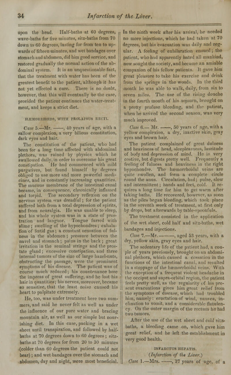 upon the head. Half-baths at 60 degrees, wave-baths for five minutes, sitz-baths from 70 down to 60 degrees, lasting for from ten to up- wards of fifteen minutes, and wet bandages over stomach and abdomen, did him good service, and restored gradually the normal action of the ab- dominal system. It is an unquestionable fact, that the treatment with water has been of the greatest benefit to the patient, although it has not yet effected a cure. There is no doubt, however, that this will eventually be the case, provided the patient continues the water-treat- ment, and keeps a strict diet. HEMORRHOIDS, WITH PROLAPSUS RECTI. Case 5.—Mr. , 40 years of age, with a sallow complexion, a very bilious constitution, dark eyes and hair. The constitution of the patient, who had been for a long time affected with abdominal plethora, was ruined by physics which he swallowed daily, in order to overcome his great constipation. He had commenced with mild purgatives, but found himself by degrees obliged to use more and more powerful medi- cines, and in constantly increasing quantities. The mucous membrane of the intestinal canal became, in consequence, chronically inflamed and torpid. The secondary reflexion on the nervous system was dreadful; for the patient suffered both from a total depression of spirits, and from neuralgia. He was unable to sleep, and his whole system was in a state of pros- tration and languor. Tongue furred with slime; swelling of the hypochondres; exhala- tion of fcetid gas; a constant sensation of ful- ness in the abdomen ; pressure between the navel and stomach; pains in the back; great irritation in the seminal strings and the pros- tate gland; excessive constipation, and three internal tumors of the size of large hazel-nuts, obstructing the passage, were the prominent symptoms of his disease. The patient was of course much reduced; his countenance bore the impress of great suffering, and he lost his hair in quantities; his nerves, moreover, became 60 sensitive, that the least noise caused his heart to palpitate extremely. He, too, was under treatment here two sum- mers, and said he never felt as well as under the influence of our pure water and bracing mountain air, as well as our simple but nour- ishing diet. In this case, packing in a wet sheet until transpiration, and followed by half- baths at 70 degrees down to 60 degrees ; sitz- baths at 70 degrees for from 20 to 30 minutes (colder than 60 degrees the patient could not bear); and wet bandages over the stomach and .abdomen, day and night, were most beneficial. In the ninth week after his arrival, he needed no more injections, which he had taken at 70 degrees, but his evacuation was daily and reg- ular. A feeling of exhilaration ensued ; the patient, who hid apparently hated all mankind, now sought the society, and became an amiable companion of his fellow patients. It gave him great pleasure to take his exercise and drink from the springs in the woods. In the third month he was able to walk, daily, from six to seven miles. The use of the rising douche in the fourth month of his sojourn, brought on a pretty profuse bleeding, and the patient, when he arrived the second season, was very much improved. Case 6.— Mr. , 50 years of age, with a yellow complexion, a dry, inactive skin, gray eyes and brown hair. The patient complained of great dulness and heaviness of head, sleeplessness, lassitude of body and depression of mind. He is very costive, but digests pretty well. Frequently a feeling of fulness and heaviness in the right hypochondre. The hajmorrhoidal veins are quite swollen, and form a complete circle round the anus. Circulation, bad ; pulse, slow and intermittent; hands and feet, cold. It re- quires a long time for him to get warm after taking baths. He recovered, however, as soon as the piles began bleeding, which took place in the seventh week of treatment, at first only by drops, but afterwards by table-spoonfuls. The treatment consisted in the application of the wet sheet, cold half and sitz-baths, wet bandages and injections. Case 7.—Mr. , aged 53 years, with a dry, yellow skin, gray eyes and hair. The sedentary life of the patient had, a cou- ple of years previously, brought on an abdomi- nal plethora, which caused a cessation in the functions of the intestinal canal, and resulted in a stoppage of the hemorrhoidal reins. With the exception of a frequent violent headache in the occiput and supra-orbital region, the patient feels pretty well, as the regularity of his pre- sent evacuations gives him great relief from the symptoms of disease, which had troubled him, namely: eructation of wind, nausea, in- clination to vomit, and a considerable flatulen- cy. On the outer margin of the rectum hs had two tumors. After the use of the wet sheet and cold sitz- baths, a bleeding came on, which gave him great relief, and he left the establishment in very good health. INFARCTTJS HEPATIS. (Infarction of the Liver.) Case 1.—Mrs. , 37 years of age, of a