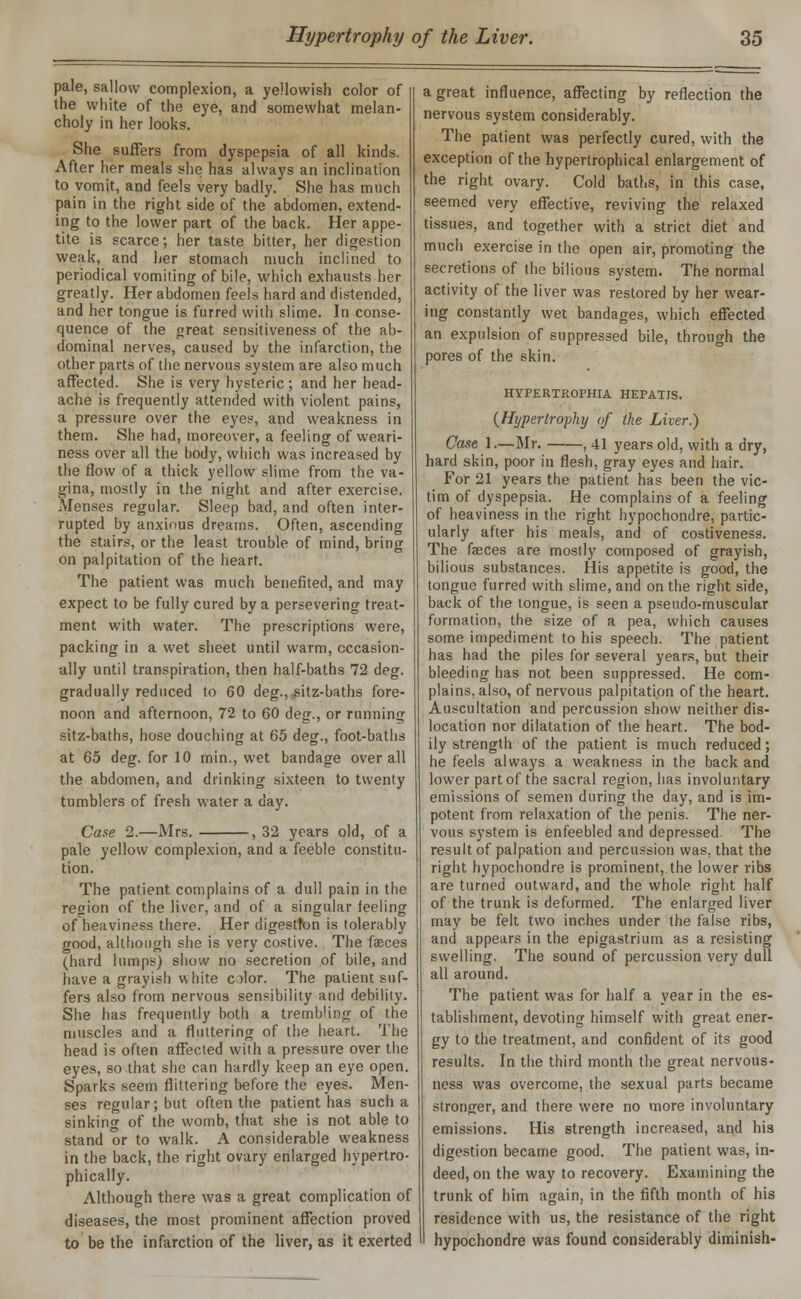 pale, sallow complexion, a yellowish color of the white of the eye, and somewhat melan- choly in her looks. She suffers from dyspepsia of all kinds. After her meals she has always an inclination to vomit, and feels very badly. She has much pain in the right side of the abdomen, extend- ing to the lower part of the back. Her appe- tite is scarce; her taste bitter, her digestion weak, and her stomach much inclined to periodical vomiting of bile, which exhausts her greatly. Her abdomen feels hard and distended, and her tongue is furred with slime. In conse- quence of the great sensitiveness of the ab- dominal nerves, caused by the infarction, the other parts of the nervous system are also much affected. She is very hysteric; and her head- ache is frequently attended with violent pains, a pressure over the eyes, and weakness in them. She had, moreover, a feeling of weari- ness over all the body, which was increased by the flow of a thick yellow slime from the va- gina, mostly in the night and after exercise. Menses regular. Sleep bad, and often inter- rupted by anxious dreams. Often, ascending the stairs, or the least trouble of mind, bring on palpitation of the heart. The patient was much benefited, and may expect to be fully cured by a persevering treat- ment with water. The prescriptions were, packing in a wet sheet until warm, occasion- ally until transpiration, then half-baths 72 deg. gradually reduced to 60 deg., sitz-baths fore- noon and afternoon, 72 to 60 deg., or running sitz-baths, hose douching at 65 deg., foot-baths at 65 deg. for 10 min., wet bandage overall the abdomen, and drinking sixteen to twenty tumblers of fresh water a day. -, 32 years old, of a Case 2.—Mrs. pale yellow complexion, and a feeble constitu don. The patient complains of a dull pain in the region of the liver, and of a singular feeling of heaviness there. Her digestton is tolerably good, although she is very costive. The faeces (hard lumps) show no secretion of bile, and have a grayish white cilor. The patient suf- fers also from nervous sensibility and debility. She has frequently both a trembling of the muscles and a fluttering of the heart. The head is often affected with a pressure over the eyes, so that she can hardly keep an eye open. Sparks seem flittering before the eyes. Men- ses regular; but often the patient has such a sinking of the womb, that she is not able to stand or to walk. A considerable weakness in the back, the right ovary enlarged hypertro- phically. Although there was a great complication of diseases, the most prominent affection proved to be the infarction of the liver, as it exerted a great influence, affecting by reflection the nervous system considerably. The patient was perfectly cured, with the exception of the hypertrophical enlargement of the right ovary. Cold baths, in this case, seemed very effective, reviving the relaxed tissues, and together with a strict diet and much exercise in the open air, promoting the secretions of the bilious system. The normal activity of the liver was restored by her wear- ing constantly wet bandages, which effected an expulsion of suppressed bile, through the pores of the skin. HYPERTROPHIA HEPATIS. (Hypertrophy of the Liver.) Case 1.—Mr. , 41 years old, with a dry, hard skin, poor in flesh, gray eyes and hair. For 21 years the patient has been the vic- tim of dyspepsia. He complains of a feeling of heaviness in the right hypochondre, partic- ularly after his meals, and of costiveness. The faeces are mostly composed of grayish, bilious substances. His appetite is good, the tongue furred with slime, and on the right side, back of the tongue, is seen a pseudo-muscular formation, the size of a pea, which causes some impediment to his speech. The patient has had the piles for several years, but their bleeding has not been suppressed. He com- plains, also, of nervous palpitation of the heart. Auscultation and percussion show neither dis- location nor dilatation of the heart. The bod- ily strength of the patient is much reduced; he feels always a weakness in the back and lower part of the sacral region, has involuntary emissions of semen during the day, and is im- potent from relaxation of the penis. The ner- vous system is enfeebled and depressed. The result of palpation and percussion was. that the right hypochondre is prominent, the lower ribs are turned outward, and the whole right half of the trunk is deformed. The enlarged liver may be felt two inches under the false ribs, and appears in the epigastrium as a resisting swelling. The sound of percussion very dull all around. The patient was for half a year in the es- tablishment, devoting himself with great ener- gy to the treatment, and confident of its good results. In the third month the great nervous- ness was overcome, the sexual parts became stronger, and there were no more involuntary emissions. His strength increased, and his digestion became good. The patient was, in- deed, on the way to recovery. Examining the trunk of him again, in the fifth month of his residence with us, the resistance of the right hypochondre was found considerably diminish-