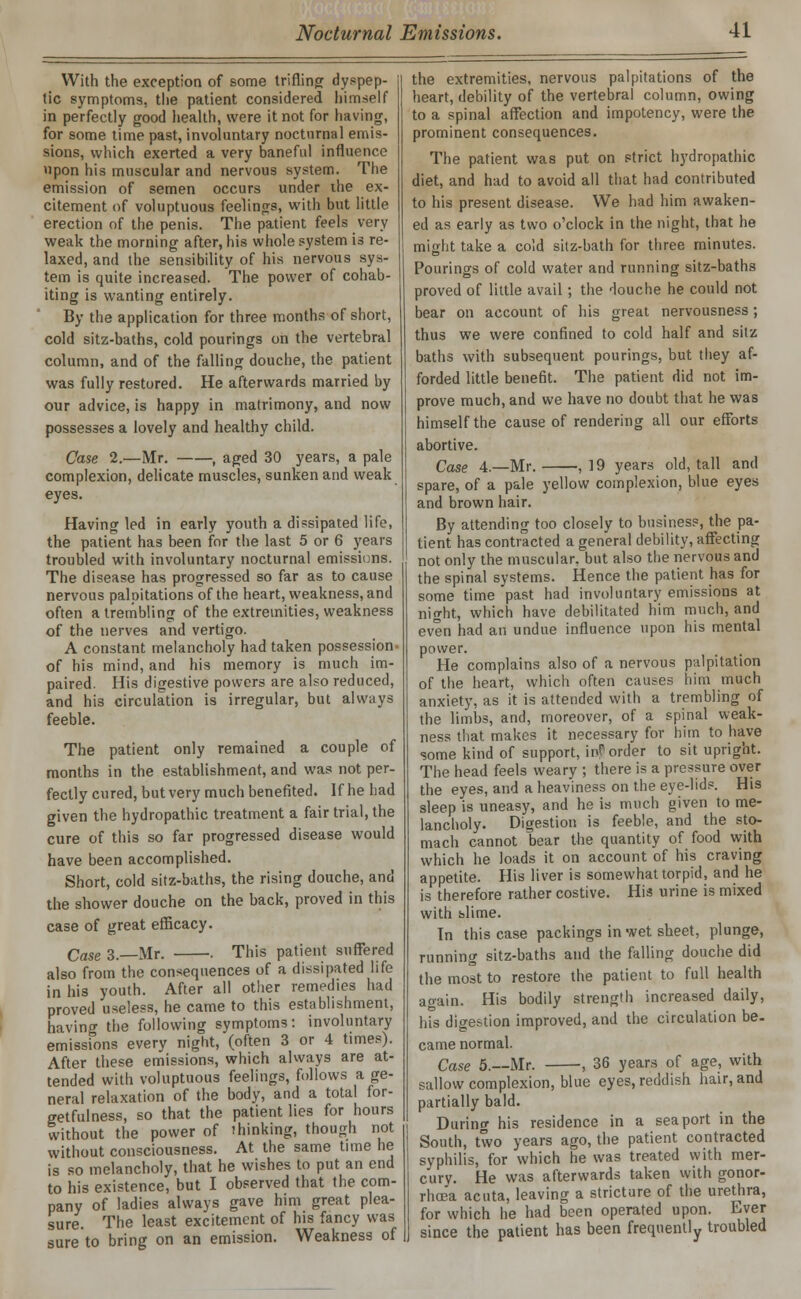 With the exception of some trifling dyspep- tic symptoms, the patient considered himself in perfectly good health, were it not for having, for some time past, involuntary noctnrnal emis- sions, which exerted a very baneful influence upon his muscular and nervous system. The emission of semen occurs under the ex- citement of voluptuous feelings, with but little erection of the penis. The patient feels very weak the morning after, his whole system is re- laxed, and the sensibility of his nervous sys- tem is quite increased. The power of cohab- iting is wanting entirely. By the application for three months of short, cold sitz-baths, cold pourings on the vertebral column, and of the falling douche, the patient was fully restored. He afterwards married by our advice, is happy in matrimony, and now possesses a lovely and healthy child. Case 2.—Mr. , aged 30 years, a pale complexion, delicate muscles, sunken and weak eyes. Having led in early youth a dissipated life, the patient has been for the last 5 or 6 years troubled with involuntary nocturnal emissions. The disease has progressed so far as to cause nervous palpitations of the heart, weakness, and often a trembling of the extremities, weakness of the nerves and vertigo. A constant melancholy had taken possession- of his mind, and his memory is much im- paired. His digestive powers are also reduced, and his circulation is irregular, but always feeble. The patient only remained a couple of months in the establishment, and was not per- fectly cured, but very much benefited. If he had given the hydropathic treatment a fair trial, the cure of this so far progressed disease would have been accomplished. Short, cold sitz-baths, the rising douche, and the shower douche on the back, proved in this case of great efficacy. Case 3.—Mr. . This patient suffered also from the consequences of a dissipated life in his youth. After all other remedies had proved useless, he came to this establishment, having the following symptoms: involuntary emissions every night, (often 3 or 4 times). After these emissions, which always are at- tended with voluptuous feelings, follows a ge- neral relaxation of the body, and a total for- getfulness, so that the patient lies for hours without the power of thinking, though not without consciousness. At the same time he is so melancholy, that he wishes to put an end to his existence, but I observed that the com- pany of ladies always gave him great plea- sure. The least excitement of his fancy was sure to bring on an emission. Weakness of the extremities, nervous palpitations of the heart, debility of the vertebral column, owing to a spinal affection and impotency, were the prominent consequences. The patient was put on strict hydropathic diet, and had to avoid all that had contributed to his present disease. We had him awaken- ed as early as two o'clock in the night, that he might take a cold sitz-bath for three minutes. Pourings of cold water and running sitz-baths proved of little avail; the douche he could not bear on account of his great nervousness; thus we were confined to cold half and sitz baths with subsequent pourings, but they af- forded little benefit. The patient did not im- prove much, and we have no doubt that he was himself the cause of rendering all our efforts abortive. Case 4.—Mr. ,19 years old, tall and spare, of a pale yellow complexion, blue eyes and brown hair. By attending too closely to business, the pa- tient has contracted a general debility, affecting not only the muscular, but also the nervous and the spinal systems. Hence the patient has for some time past had involuntary emissions at night, which have debilitated him much, and even had an undue influence upon his mental power. He complains also of a nervous palpitation of the heart, which often causes him much anxiety, as it is attended with a trembling of the limbs, and, moreover, of a spinal weak- ness that makes it necessary for bim to have some kind of support, inf'order to sit upright. The head feels weary ; there is a pressure over the eyes, and a heaviness on the eye-lids. His sleep is uneasy, and he is much given to me- lancholy. Digestion is feeble, and the sto- mach cannot bear the quantity of food with which he loads it on account of his craving appetite. His liver is somewhat torpid, and he is therefore rather costive. His urine is mixed with slime. In this case packings in wet sheet, plunge, running sitz-baths and the falling douche did the most to restore the patient to full health again. His bodily strength increased daily, his digestion improved, and the circulation be- came normal. Case 5.---Mr. , 36 years of age, with sallow complexion, blue eyes, reddish hair, and partially bald. During his residence in a seaport in the South, two years ago, the patient contracted syphilis, for which he was treated with mer- cury. He was afterwards taken with gonor- rhoea acuta, leaving a stricture of the urethra, for which he had been operated upon. Ever since the patient has been frequently troubled