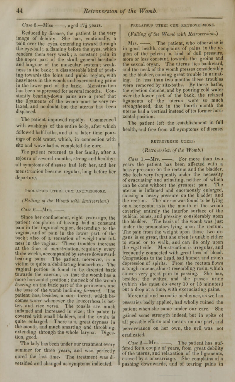 Case 5.—Miss , aged 17£ years. Reduced by disease, the patient is the very image of debility. She has, continually, a pain over the eyes, extending inward through the eye-ball; a flaming before the eyes, which renders them very weak ; a constant pain in the upper part of the skull, general lassitude and languor of the muscular system ; weak- ness in the back ; a disagreeable kind of push- ing towards the loins and pubic region, with heaviness in the womb, and excruciating pains in the lower part of the back. Menstruation has been suppressed for several months. Con- stantly bearing-down pains are a proof that the ligaments of the womb must be very re- laxed, and no doubt but the uterus has been displaced. The patient improved rapidly. Commenced with washings of the entire body, after which followed half-baths, and at a later time pour- ings of cold water, which, in connection with sitz and wave baths, completed the cure. The patient returned to her family, after a sojourn of several months, strong and healthy; all symptoms of disease had left her, and her menstruation became regular, long before her departure. PROLAPSUS UTERI CUM ANTIVERSIONJE. (Falling of the Womb with Anthersion.) Case 6.—Mrs. . Since her confinement, eight years ago, the patient complains of having had a constant pain in the inguinal region, descending to the vagina, and of pain in the lower part of the back ; also of a sensation of weight and ful- ness in the vagina. These troubles increase at the time of menstruation, regularly every three weeks, accompanied by severe downwTard- bearing pains. The patient, moreover, is a victim to quite a debilitating leucorrhcea. The vaginal portion is found to be directed back towards the sacrum, so that the womb has a more horizontal position ; the neck of the womb bearing on the back part of the perinasum, and the base of the womb mcWmng for icard. The patient has, besides, a sore throat, which be- comes worse whenever the leucorrhcea is bet- ter, and vice versa. The tonsils are much inflamed and increased in size; the palate is covered with small bladders, and the uvula is quite enlarged. There is a great dryness in the mouth, and much smarting and throbbing, extending through the whole larynx. Diges- tion, good. The lady has been under our treatment every summer for three years, and was perfectly cured the last time. The treatment was di- versified and changed as symptoms indicated. PROLAPSUS UTERI CUM RETROVERSIONS. (Falling of the Womb icith Retroversion.) Mrs. . The patient, who otherwise is in good health, complains of pains in the re- gion of the pelvis ; a kind of dull pressure, more or less constant, towards the groins and the sexual organ. The uterus lies backward, and the neck of the womb presses considerably on the bladder, causing great trouble in urinat- ing. In less than two months these troubles were removed by sitz-baths. By these baths, the ejection douche, and by pouring cold water over the lower part of the back, the relaxed ligaments of the uterus were so much strengthened, that in the fourth month the uterus had a vertical instead of its former hori- zontal position. The patient left the establishment in full health, and free from all symptoms of disease. RETROVERSIO UTERI. (Retroversion of the Womb.) Case 1.—Mrs. . For more than two years the patient has been affected with a heavy pressure on the rectum and the bladder. She feels very frequently under the necessity of evacuating and urinating, neither of which can be done without the greatest pain. The uterus is inflamed and enormously enlarged, causing a heavy pressure on the bladder and the rectum. The uterus was found to be lying on a horizontal axis, the mouth of the womb covering entirely the interior surface of the pubical bones, and pressing considerably upon the bladder. The basis of the womb was just under the promontory lying upon the rectum. The pain from the weight upon those two or- gans is so great, that she often is unable either to stand or to walk, and can lie only upon the right side. Menstruation is irregular, and frequently connected with great loss of blood. Congestions to the head, bad humor, and much depression of spirits. From the rectum flows a tough mucus,almost resembling rosin, which causes very great pain in passing. She has, besides, the whites, and she passes urine (which she must do every 10 or 15 minutes.) but a drop at a lime, with excruciating pains. Mercurial and narcotic medicines, as well as pessaries badly applied, had wholly ruined the patient when she came under our care. She gained some strength indeed, but in spite of all possible efforts and means on our part, and perseverance on her own, the evil was not eradicated. Case 2.—Mrs. . The patient has suf- fered for a couple of years, from great debility of the uterus, and relaxation of the ligaments, caused by a miscarriage. She complains of a pushing downwards, and of tearing pains in