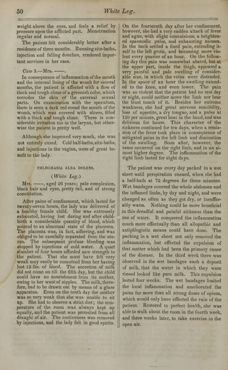 weight above the eyes, and feels a relief by pressure upon the afflicted part. Menstruation regular and normal. The patient felt considerably better after a residence of three months. Running sitz-baths, injection and falling douches, rendered impor- tant services in her case. Case 3.—Mrs. . In consequence of inflammation of the mouth and the internal lining of the womb for several months, the patient is affected with a flow of thick and tough slime of a greenish color, which corrodes the skin of the external sexual parts. On examination with the speculum, there is seen a dark red round the mouth of the womb, which was covered with ulcers, filled with a thick and tough slime. There is con- siderable irritation too in the larynx, but other- wise the patient is pretty well. Although she improved very much, she was not entirely cured. Cold half-baths,sitz-baths, and injections in the vagina, were of great be- nefit to the lady. PHLEGMASIA ALBA DOLENS. (Wliite Leg.) Mrs. , aged 26 years; pale complexion, black hair and eyes, pretty tall, and of strong constitution. After pains of confinement, which lasted for twenty-seven hours, the lady was delivered of a healthy female child. She was extremely exhausted, having lost during and after child- birth a considerable quantity of blood, which pointed to an abnormal state of the placenta. The placenta was, in fact, adhering, and was obliged to be carefully separated from the ute- rus. The subsequent profuse bleeding was stopped by injections of cold water. A quiet slumber of four hours afforded new strength to the patient. That she must have felt very weak may easily be conceived from her having lost 12 lbs. of blood. The secretion of milk did not come on till the fifth day, but the child could have no nourishment from its mother, owing to her want of nipples. The milk, there- fore, had to be drawn out by means of a glass apparatus. Even on the tenth day the mother was so very weak that she was unable to sit up. She had to observe a strict diet; the tem- perature of the room was always kept up equally, and the patient was protected from all draught of air. The costiveness was removed by injections, and the lady felt in good spirits. On the fourteenth day after her confinement, however, she had a very sudden attack of fever and ague, with slight convulsions, a heighten- ed spasmodic pulse, and exhausting nausea. In the back settled a fixed pain, extending it- self to the left groin, and becoming more vio- lent every quarter of an hour. On the follow- ing day this pain was somewhat abated, but at the upper part, inside the thigh, appeared a very painful and pale swelling of consider- able size, in which the veins were distended. In the space of an hour the swelling extend- ed to the knee, and even lower. The pain was so violent that the patient had no rest day or night, could neither move the limb nor bear the least touch of it. Besides her extreme weakness, she had great nervous sensibility, loss of appetite, a dry tongue, and a pulse at 120 per minute, great heat in the head, and was delirious for hours. This character of the sickness continued for ten days, when a remis- sion of the fever took place in consequence of mitigated pains in the left limb and diminution of the swelling. Soon after, however, the same occurred on the right limb, and in an al- most higher degree. The inflammation of the right limb lasted for eight days. The patient was every day packed in a wet sheet until perspiration ensued, when she had a half-bath at 72 degrees for three minutes. Wet bandages covered the whole abdomen and the inflamed limbs, by day and night, and were changed as often as they got dry, or insuffer- ably warm. Nothing could be more beneficial in this dreadful and painful sickness than the use of water. It conquered the inflammation much more effectually than all allopathic and antiphlogistic means could have done. The packing in a wet sheet not only removed the inflammation, but effected the expulsion of that matter which had been the primary cause of the disease. In the third week there was observed in the wet bandages such a deposit of milk, that the water in which they were rinsed looked like pure milk. This expulsion lasted four weeks. The wet bandages limited the local inflammation and ameliorated the pains far more than all strong doses of opium, which would only have effected the ruin of the patient. Restored to perfect health, she was able to walk about the room in the fourth week, and three weeks later, to take exercise in the open air.