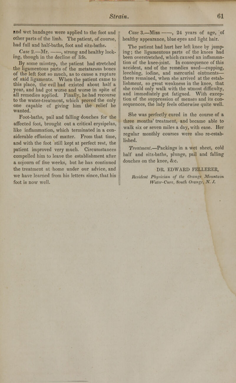 and wet bandages were applied to the foot and other parts of the limb. The patient, of course, had full and half-baths, foot and sitz-baths. Case 2.—Mr. , strong and healthy look- ing, though in the decline of life. By some misstep, the patient had stretched the ligamentous parts of the metatarsus bones of the left foot so much, as to cause a rupture of said ligaments. When the patient came to this place, the evil had existed about half a year, and had got worse and worse in spite of all remedies applied. Finally, he had recourse to the water-treatment, which proved the only one capable of giving him the relief he wanted. Foot-baths, pail and falling douches for the affected foot, brought out a critical erysipelas, like inflammation, which terminated in a con- siderable effusion of matter. From that time, and with the foot still kept at perfect rest, the patient improved very much. Circumstances compelled him to leave the establishment after a sojourn of five weeks, but he has continued the treatment at home under our advice, and we have learned from his letters since, that his foot is now well. Case 3.—Miss , 24 years of age, of healthy appearance, blue eyes and light hair. The patient had hurt her left knee by jump- ing; the ligamentous parts of the knees had been overstretched, which caused an inflamma- tion of the knee-joint. In consequence of this accident, and of the remedies used—cupping, leeching, iodine, and mercurial ointments— there remained, when she arrived at the estab- lishment, so great weakness in the knee, that she could only walk with the utmost difficulty, and immediately got fatigued. With excep- tion of the suppression of menses and its con- sequences, the lady feels otherwise quite well. She was perfectly cured in the course of a three months' treatment, and became able to walk six or seven miles a day, with ease. Her regular monthly courses were also re-estab- lished. Treatment.—Packings in a wet sheet, cold half and sitz-baths, plunge, pail and falling douches on the knee, &c. DR. EDWARD FELLERER, Resident Physician of the Orange Mountain Water-Cure, South Orange, N. J.