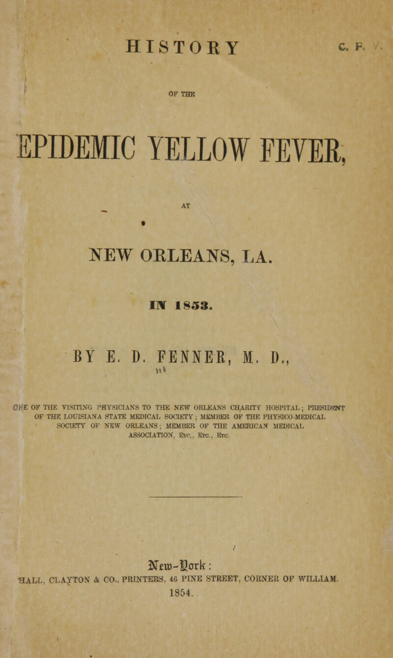 HISTOEY c. p. OF THK EPIDEMIC YELLOW FEVER, AT NEW OKLEANS, LA, I\ 1853. BY E, D. FENNER, M. D., C)!E OF THE VISITING PHYSICIANS TO THE NEW ORLEANS CHARITY HOSPITAL ; PRESIDENT OF THE LOUISIANA STATE MEDICAL SOCIETY ; MEMBER OF THE PHYSICO MEDICAL SOCIETY OF NEW ORLEANS; MEMBER OF THE AMERICAN MEDICAL ASSOCIATION. Etc.. Etc., Etc. HALL, CLAyTOX k CO.. PRINTERS, 46 PINE STREET, CORNER OP WILLIAM. 1854.