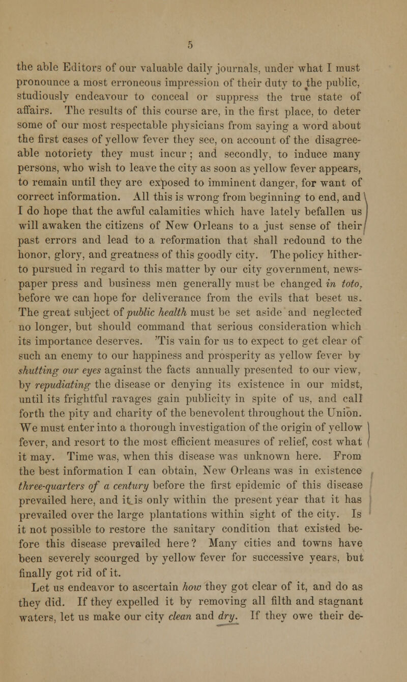 pronounce a most erroneous impression of their duty to the public, studiously endeavour to conceal or suppress the true state of affairs. The results of this course are, in the first place, to deter some of our most respectable physicians from saying a word about the first cases of yellow fever they see, on account of the disagree- able notoriety they must incur ; and secondly, to induce many persons, who wish to leave the city as soon as yellow fever appears, to remain until they are exposed to imminent danger, for want of correct information. All this is wrong from beginning to end, and I do hope that the awful calamities which have lately befallen us will awaken the citizens of New Orleans to a just sense of their j past errors and lead to a reformation that shall redound to the honor, glory, and greatness of this goodly city. The policy hither- to pursued in regard to this matter by our city government, news- paper press and business men generally must be changed in totof before we can hope for deliverance from the evils that beset us. The great subject of public health must be set aside and neglected no longer, but should command that serious consideration which its importance deserves. 'Tis vain for us to expect to get clear of such an enemy to our happiness and prosperity as yellow fever by shutting our eyes against the facts annually presented to our view, by repudiating the disease or denying its existence in our midst, until its frightful ravages gain publicity in spite of us, and call forth the pity and charity of the benevolent throughout the Union. We must enter into a thorough investigation of the origin of yellow fever, and resort to the most efficient measures of relief, cost what it may. Time was, when this disease was unknown here. From the best information I can obtain, New Orleans was in existence three-quarters of a century before the first epidemic of this disease prevailed here, and it is only within the present year that it has prevailed over the large plantations within sight of the city. Is it not possible to restore the sanitary condition that existed be- fore this disease prevailed here? Many cities and towns have been severely scourged by yellow fever for successive years, but finally got rid of it. Let us endeavor to ascertain how they got clear of it, and do as they did. If they expelled it by removing all filth and stagnant waters, let us make our city clean and dry. If they owe their de-