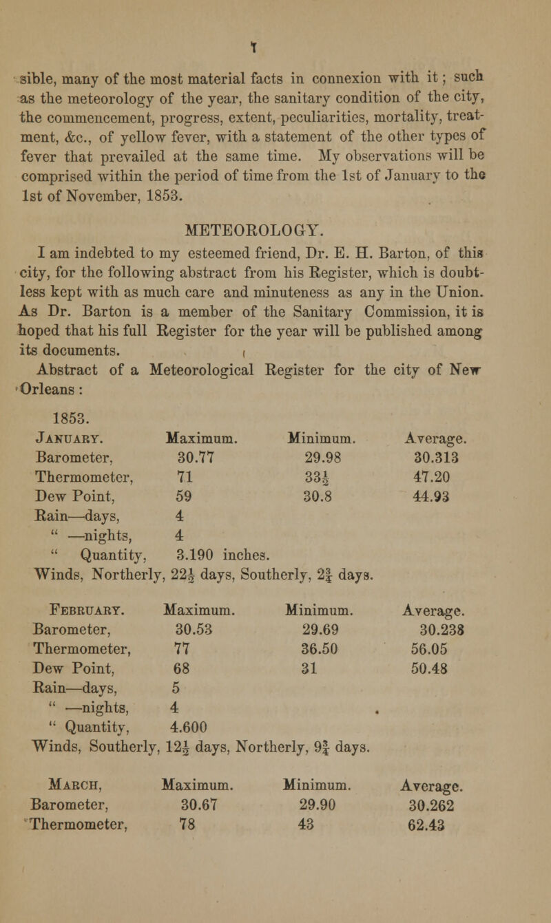 as the meteorology of the year, the sanitary condition of the city, the commencement, progress, extent, peculiarities, mortality, treat- ment, &c, of yellow fever, with a statement of the other types of fever that prevailed at the same time. My observations will be comprised within the period of time from the 1st of January to the 1st of November, 1853. METEOROLOGY. I am indebted to my esteemed friend, Dr. E. H. Barton, of this city, for the following abstract from his Register, which is doubt- less kept with as much care and minuteness as any in the Union. As Dr. Barton is a member of the Sanitary Commission, it is hoped that his full Register for the year will be published among its documents. ( Abstract of a Meteorological Register for the city of New - Orleans : 1853. January. Maximum. Minimum. Average. Barometer, 30.77 29.98 30.313 Thermometer, 71 33A 47.20 Dew Point, 59 30.8 44.93 Rain—days, 4  ■—nights, 4  Quantity, 3.190 inches. Winds, Northerly, 22^ days, Southerly, 2| days. February. Maximum. Minimum. Average. Barometer, 30.53 29.69 30.238 Thermometer, 77 36.50 56.05 Dew Point, 68 31 50.48 Rain—days, 5  —nights, 4 •  Quantity, 4.600 Winds, Southerly. 12|| days, Northerly, 9| days. March, Maximum. Minimum. Average. Barometer, 30.67 29.90 30.262 Thermometer, 78 43 62.43