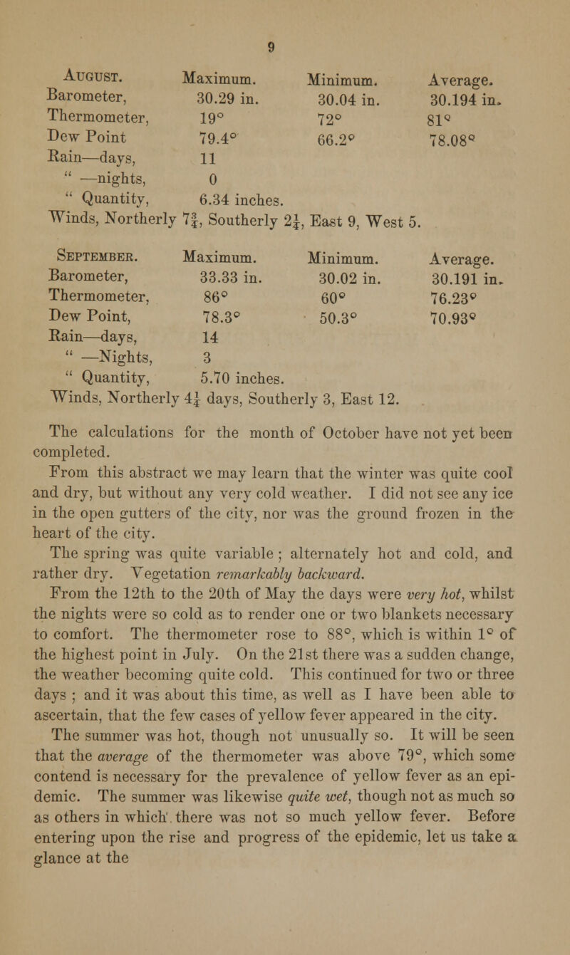 August. Barometer, Thermometer, Dew Point Rain—days,  —nights,  Quantity, 9 Maximum. 30.29 in. 19° 79.4° 11 0 6.34 inches. Minimum. 30.04 in. 72° 66.2° Average. 30.194 in. 81Q Winds, Northerly 7|, Southerly 2\, East 9, West 5. Septembee. Barometer, Thermometer, Dew Point, Rain—days,  —Nights,  Quantity, Maximum. 33.33 in. 86° 78.3° 14 3 5.70 inches. Minimum. 30.02 in. 60° 50.3° Average. 30.191 in. 76.23° 70.93° Winds, Northerly 4£ days, Southerly 3, East 12. The calculations for the month of October have not yet been completed. From this abstract we may learn that the winter was quite cool and dry, but without any very cold weather. I did not see any ice in the open gutters of the city, nor was the ground frozen in the heart of the city. The spring was quite variable ; alternately hot and cold, and rather dry. Vegetation remarkably backward. From the 12th to the 20th of May the days were very hot, whilst the nights were so cold as to render one or two blankets necessary to comfort. The thermometer rose to 88°, which is within 1° of the highest point in July. On the 21st there was a sudden change, the weather becoming quite cold. This continued for two or three days ; and it was about this time, as well as I have been able to ascertain, that the few cases of yellow fever appeared in the city. The summer was hot, though not unusually so. It will be seen that the average of the thermometer was above 79°, which some contend is necessary for the prevalence of yellow fever as an epi- demic. The summer was likewise quite wet, though not as much so as others in which' there was not so much yellow fever. Before entering upon the rise and progress of the epidemic, let us take a glance at the