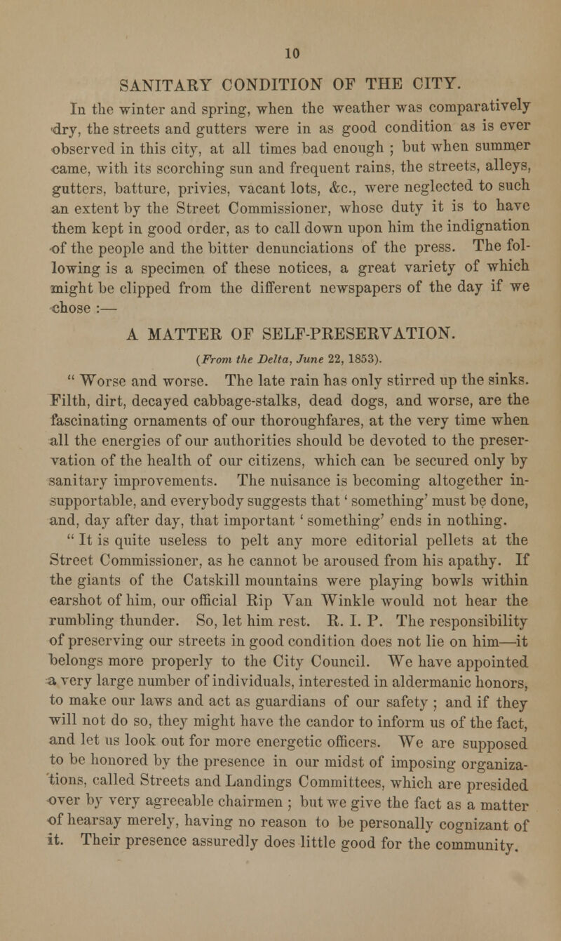SANITARY CONDITION OF THE CITY. In the winter and spring, when the weather was comparatively -dry, the streets and gutters were in as good condition as is ever observed in this city, at all times bad enough ; but when summer came, with its scorching sun and frequent rains, the streets, alleys, gutters, batture, privies, vacant lots, <fcc, were neglected to such an extent by the Street Commissioner, whose duty it is to have them kept in good order, as to call down upon him the indignation of the people and the bitter denunciations of the press. The fol- lowing is a specimen of these notices, a great variety of which might be clipped from the different newspapers of the day if we chose :— A MATTER OF SELF-PRESERVATION. {From the Delta, June 22, 1853).  Worse and worse. The late rain has only stirred up the sinks. Filth, dirt, decayed cabbage-stalks, dead dogs, and worse, are the fascinating ornaments of our thoroughfares, at the very time when all the energies of our authorities should be devoted to the preser- vation of the health of our citizens, which can be secured only by sanitary improvements. The nuisance is becoming altogether in- supportable, and everybody suggests that' something' must be done, and, day after day, that important' something' ends in nothing.  It is quite useless to pelt any more editorial pellets at the Street Commissioner, as he cannot be aroused from his apathy. If the giants of the Catskill mountains were playing bowls within earshot of him, our official Rip Van Winkle would not hear the rumbling thunder. So, let him rest. R. I. P. The responsibility of preserving our streets in good condition does not lie on him—it belongs more properly to the City Council. We have appointed a very large number of individuals, interested in aldermanic honors, to make our laws and act as guardians of our safety ; and if they will not do so, they might have the candor to inform us of the fact, and let us look out for more energetic officers. We are supposed to be honored by the presence in our midst of imposing organiza- 'tions, called Streets and Landings Committees, which are presided over by very agreeable chairmen ; but we give the fact as a matter of hearsay merely, having no reason to be personally cognizant of it. Their presence assuredly does little good for the community.
