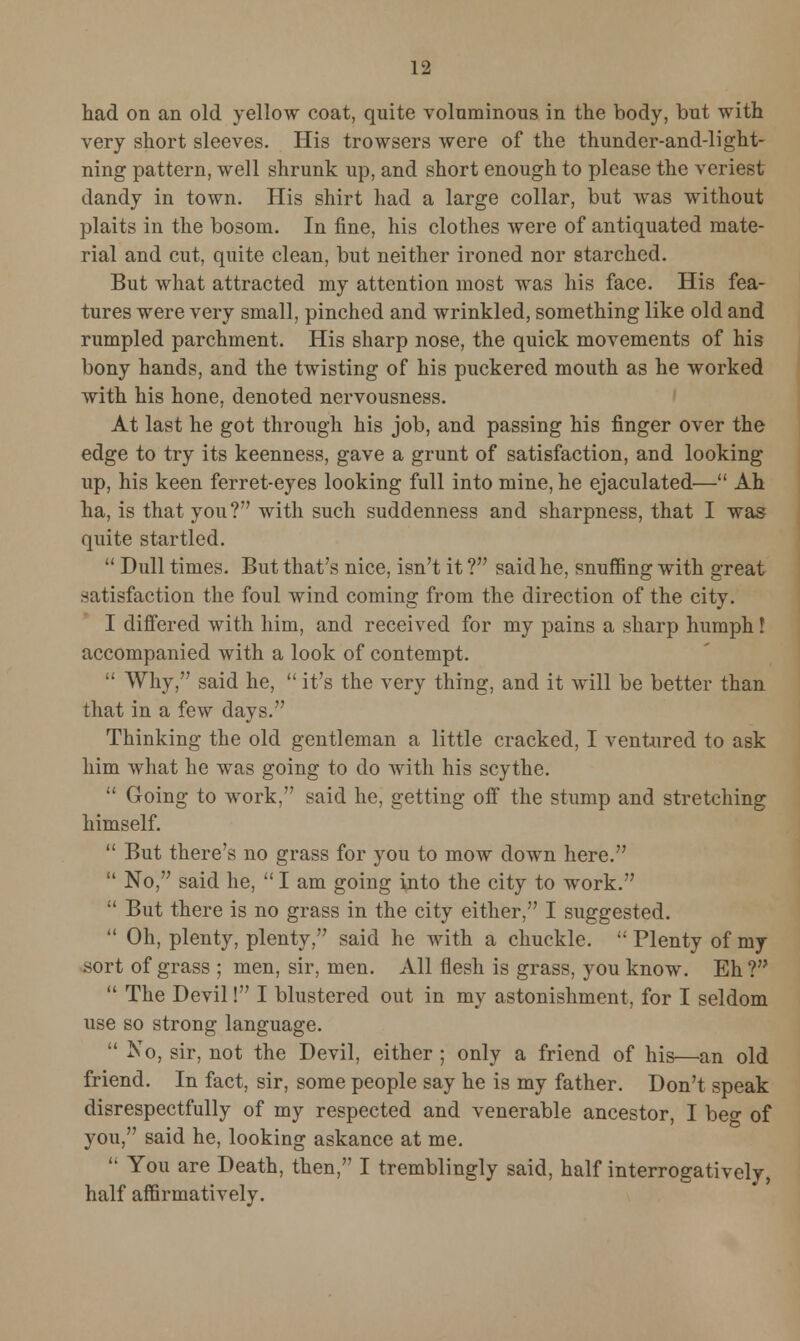 had on an old yellow coat, quite voluminous in the body, but with very short sleeves. His trowsers were of the thunder-and-light- ning pattern, well shrunk up, and short enough to please the veriest dandy in town. His shirt had a large collar, but was without plaits in the bosom. In fine, his clothes were of antiquated mate- rial and cut, quite clean, but neither ironed nor starched. But what attracted my attention most was his face. His fea- tures were very small, pinched and wrinkled, something like old and rumpled parchment. His sharp nose, the quick movements of his bony hands, and the twisting of his puckered mouth as he worked with his hone, denoted nervousness. At last he got through his job, and passing his finger over the edge to try its keenness, gave a grunt of satisfaction, and looking up, his keen ferret-eyes looking full into mine, he ejaculated— Ah ha, is that you? with such suddenness and sharpness, that I was quite startled.  Dull times. But that's nice, isn't it ? said he, snuffing with great .satisfaction the foul wind coming from the direction of the city. I differed with him, and received for my pains a sharp humph I accompanied with a look of contempt.  Why, said he,  it's the very thing, and it will be better than that in a few days. Thinking the old gentleman a little cracked, I ventured to ask him what he was going to do with his scythe.  Going to work. said he, getting off the stump and stretching himself.  But there's no grass for you to mow down here.  No, said he,  I am going into the city to work.  But there is no grass in the city either, I suggested.  Oh, plenty, plenty, said he with a chuckle.  Plenty of my .sort of grass ; men, sir, men. All flesh is grass, you know. Eh?  The Devil! I blustered out in my astonishment, for I seldom use so strong language.  No, sir, not the Devil, either ; only a friend of his—an old friend. In fact, sir, some people say he is my father. Don't speak disrespectfully of my respected and venerable ancestor, I beo- of you, said he, looking askance at me.  You are Death, then, I tremblingly said, half interrogatively, half affirmatively.