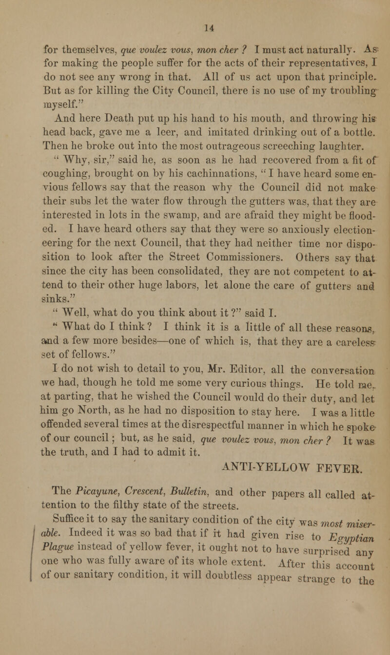 for themselves, que voulez vous, mon cher ? I must act naturally. Af for making the people suffer for the acts of their representatives, I do not see any wrong in that. All of us act upon that principle. But as for killing the City Council, there is no use of my troubling myself. And here Death put up his hand to his mouth, and throwing his head back, gave me a leer, and imitated drinking out of a bottle. Then he broke out into the most outrageous screeching laughter.  Why, sir, said he, as soon as he had recovered from a fit of coughing, brought on by his cachinnations,  I have heard some en- vious fellows say that the reason why the Council did not make their subs let the water flow through the gutters was, that they are interested in lots in the swamp, and are afraid they might be flood- ed. I have heard others say that they were so anxiously election- eering for the next Council, that they had neither time nor dispo- sition to look after the Street Commissioners. Others say that since the city has been consolidated, they are not competent to at- tend to their other huge labors, let alone the care of gutters and sinks.  Well, what do you think about it ? said I.  What do I think ? I think it is a little of all these reasons, and a few more besides—one of which is, that they are a careless set of fellows. I do not wish to detail to you, Mr. Editor, all the conversation we had, though he told me some very curious things. He told me. at parting, that he wished the Council would do their duty, and let him go North, as he had no disposition to stay here. I was a little offended several times at the disrespectful manner in which he spoke of our council; but, as he said, que voulez vous, mon cher ? It was the truth, and I had to admit it. ANTI-YELLOW FEVER. The Picayune, Crescent, Bulletin, and other papers all called at- tention to the filthy state of the streets. Suffice it to say the sanitary condition of the city was most miser- able. Indeed it was so bad that if it had given rise to Egyptian Plague instead of yellow fever, it ought not to have surprised any one who was fully aware of its whole extent. After this account of our sanitary condition, it will doubtless appear strange to the