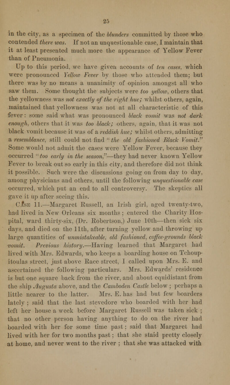 In the city, as a specimen of the blunders committed by those who contended there was. If not an unquestionable case, I maintain that it at least presented much more the appearance of Yellow Fever than of Pneumonia. Up to this period, we have given accounts of ten cases, which were pronounced Yellow Fever by those who attended them; but there was by no means a unanimity of opinion amongst all who saw them. Some thought the subjects were too yellow, others that the yellowness was not exactly of the right hue; whilst others, again, maintained that yellowness was not at all characteristic of this fever : some said what was pronounced black vomit was not dark enough, others that it was too black; others, again, that it was not black vomit because it was of a reddish hue; whilst others, admitting a resemblance, still could not find  the old fashioned Black Vomit. Some would not admit the cases were Yellow Fever, because they occurred ''too early in the season,—they had never known Yellow Fever to break out so early in this city, and therefore did not think it possible. Such were the discussions going on from day to day, among physicians and others, until the following unquestionable case occurred, which put an end to all controversy. The skeptics all gave it up after seeing this. ClsB 11.—Margaret Russell, an Irish girl, aged twenty-two, had lived in New Orleans six months ; entered the Charity Hos- pital, ward thirty-six, (Dr. Robertson,) June 10th—then sick six days, and died on the 11th, after turning yellow and throwing up large quantities of unmistakeable, old fashioned, coffee-grounds black vomit. Previous history.—Having learned that Margaret had lived with Mrs. Edwards, who keeps a boarding house on Tchoup- itoulas street, just above Race street, I called upon Mrs. E. and ascertained the following particulars. Mrs. Edwards' residence is but one square back from the river, and about equidistant from the ship Augusta above, and the Camboden Castle below ; perhaps a little nearer to the latter. Mrs. E. has had but few boarders lately ; said that the last stevedore who boarded with her had left her house a week before Margaret Russell was taken sick ; that no other person having anything to do on the river had boarded with her for some time past: said that Margaret had lived with her for two months past; that she staid pretty closely at home, and never went to the river ; that she was attacked with