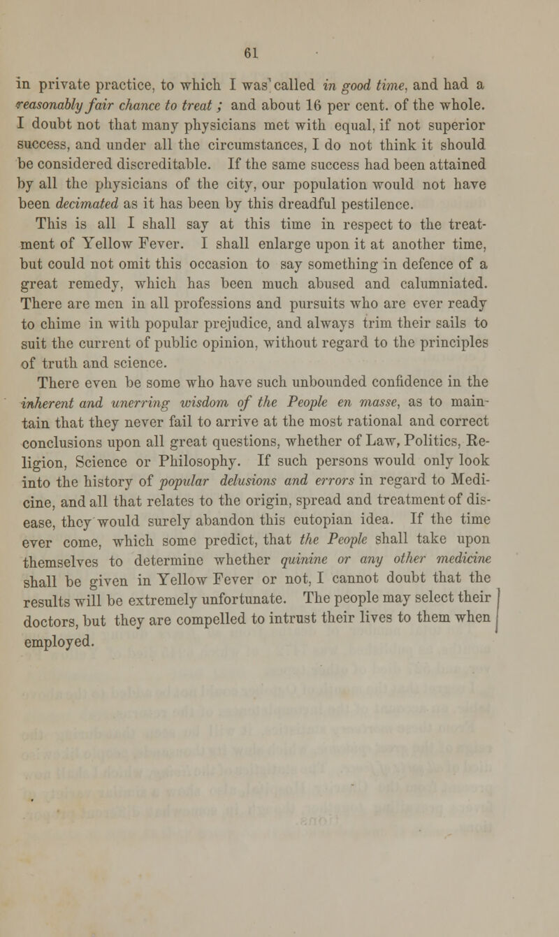 in private practice, to which I was1 called in good time, and had a reasonably fair chance to treat ; and about 16 per cent, of the whole. I doubt not that many physicians met with equal, if not superior success, and under all the circumstances, I do not think it should be considered discreditable. If the same success had been attained by all the physicians of the city, our population would not have been decimated as it has been by this dreadful pestilence. This is all I shall say at this time in respect to the treat- ment of Yellow Fever. I shall enlarge upon it at another time, but could not omit this occasion to say something in defence of a great remedy, which has been much abused and calumniated. There are men in all professions and pursuits who are ever ready to chime in with popular prejudice, and always trim their sails to suit the current of public opinion, without regard to the principles of truth and science. There even be some who have such unbounded confidence in the inherent and unerring wisdom of the People en masse, as to main- tain that they never fail to arrive at the most rational and correct conclusions upon all great questions, whether of Law, Politics, Re- ligion, Science or Philosophy. If such persons would only look into the history of popular delusions and errors in regard to Medi- cine, and all that relates to the origin, spread and treatment of dis- ease, they would surely abandon this eutopian idea. If the time ever come, which some predict, that the People shall take upon themselves to determine whether quinine or any other medicine shall be given in Yellow Fever or not, I cannot doubt that the results will be extremely unfortunate. The people may select their doctors, but they are compelled to intrust their lives to them when employed.