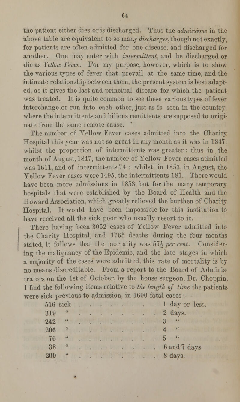 the patient either dies or is discharged. Thus the admissions in the above table are equivalent to so many discharges, though not exactly, for patients are often admitted for one disease, and discharged for another. One may enter with intermittent, and be discharged or die as Yellow Fever. For my purpose, however, which is to show the various types of fever that prevail at the same time, and the intimate relationship between them, the present system is best adapt- ed, as it gives the last and principal disease for which the patient was treated. It is quite common to see these various types of fever interchange or run into each other, just as is seen in the country, where the intermittents and bilious remittents are supposed to origi- nate from the same remote cause. The number of Yellow Fever cases admitted into the Charity Hospital this year was not so great in any month as it was in 1847, whilst the proportion of intermittents was greater: thus in the month of August, 1847, the number of Yellow Fever cases admitted was 1611, and of intermittents 74 ; whilst in 1853, in August, the Yellow Fever cases were 1495, the intermittents 181. There would have been more admissions in 1853, but for the many temporary hospitals that were established by the Board of Health and the Howard Association, which greatly relieved the burthen of Charity Hospital. It would have been impossible for this institution to have received all the sick poor who usually resort to it. There having been 3052 cases of Yellow Fever admitted into the Charity Hospital, and 1765 deaths during the four months stated, it follows that the mortality was 57^ per cent. Consider- ing the malignancy of the Epidemic, and the late stages in which a majority of the cases were admitted, this rate of mortality is by no means discreditable. From a report to the Board of Adminis- trators on the 1st of October, by the house surgeon, Dr. Choppin, I find the following items relative to the length of time the patients weTe sick previous to admission, in 1600 fatal cases :— 516 sick 1 day or less. 319 242 206 76 38 200 2 days. 3  4  5  6 and 7 days. 8 days.