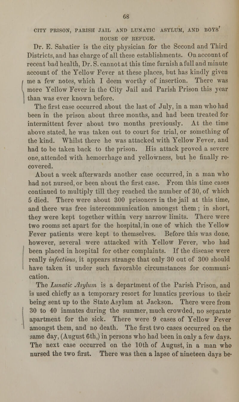 CITY PRISON, PARISH JAIL AND LUNATIC ASYLUM, AND BOYS' HOUSE OF REFUGE. Dr. E. Sabatier is the city physician for the Second and Third Districts, and has charge of all these establishments. On account of recent bad health, Dr. S. cannot at this time furnish a full and minute account of the Yellow Fever at these places, but has kindly given me a few notes, which I deem worthy of insertion. There was more Yellow Fever in the City Jail and Parish Prison this year than was ever known before. The first case occurred about the last of July, in a man who had been in the prison about three months, and had been treated for intermittent fever about two months previously. At the time above stated, he was taken out to court for trial, or something of the kind. Whilst there he was attacked with Yellow Fever, and had to be taken back to the prison. His attack proved a severe one, attended with hemorrhage and yellowness, but he finally re- covered. About a week afterwards another case occurred, in a man who had not nursed, or been about the first case. From this time cases continued to multiply till they reached the number of 30, of which 5 died. There were about 300 prisoners in the jail at this time, and there was free intercommunication amongst them : in short, they were kept together within very narrow limits. There were two rooms set apart for the hospital, in one of which the Yellow Fever patients were kept to themselves. Before this was done, however, several were attacked with Yellow Fever, who had been placed in hospital for other complaints. If the disease were really infectious, it appears strange that only 30 out of 300 should have taken it under such favorable circumstances for communi- cation. The Lunatic Asylum is a department of the Parish Prison, and is used chiefly as a temporary resort for lunatics previous to their being sent up to the State Asylum at Jackson. There were from 30 to 40 inmates during the summer, much crowded, no separate apartment for the sick. There were 9 cases of Yellow Fever amongst them, and no death. The first two cases occurred on the same day, (August 6th,) in persons who had been in only a few days. The next case occurred on the 10th of August, in a man who nursed the two first. There was then a lapse of nineteen days be-