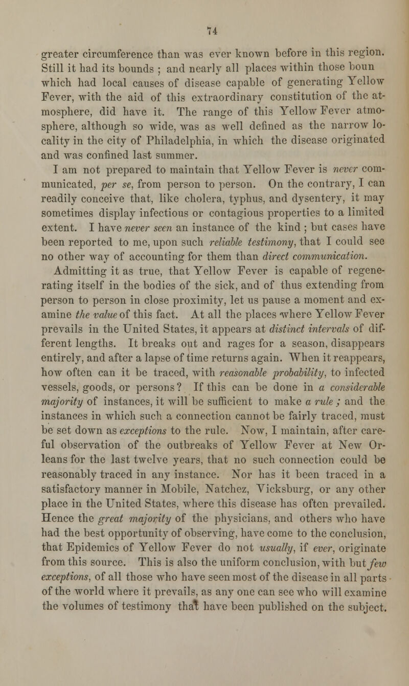 greater circumference than was ever known before in this region. Still it had its bounds ; and nearly all places within those boun which had local causes of disease capable of generating Yellow Fever, with the aid of this extraordinary constitution of the at- mosphere, did have it. The range of this Yellow Fever atmo- sphere, although so wide, was as well denned as the narrow lo- cality in the city of Philadelphia, in which the disease originated and was confined last summer. I am not prepared to maintain that Yellow Fever is never com- municated, per se, from person to person. On the contrary, I can readily conceive that, like cholera, typhus, and dysentery, it may sometimes display infectious or contagious properties to a limited extent. I have never seen an instance of the kind ; but cases have been reported to me, upon such reliable testimony, that I could see no other way of accounting for them than direct communication. Admitting it as true, that Yellow Fever is capable of regene- rating itself in the bodies of the sick, and of thus extending from person to person in close proximity, let us pause a moment and ex- amine the value of this fact. At all the places where Yellow Fever prevails in the United States, it appears at distinct intervals of dif- ferent lengths. It breaks out and rages for a season, disappears entirely, and after a lapse of time returns again. When it reappears, how often can it be traced, with reasonable probability, to infected vessels, goods, or persons ? If this can be done in a considerable majority of instances, it will be sufficient to make a rule ; and the instances in which such a connection cannot be fairly traced, must be set down as exceptions to the rule. Now, I maintain, after care- ful observation of the outbreaks of Yellow Fever at New Or- leans for the last twelve years, that no such connection could be reasonably traced in any instance. Nor has it been traced in a satisfactory manner in Mobile, Natchez, Vicksburg, or any other place in the United States, where this disease has often prevailed. Hence the great majority of the physicians, and others who have had the best opportunity of observing, have come to the conclusion, that Epidemics of Yellow Fever do not usually, if ever, originate from this source. This is also the uniform conclusion, with hut few exceptions, of all those who have seen most of the disease in all parts of the world where it prevails, as any one can see who will examine the volumes of testimony that have been published on the subject.