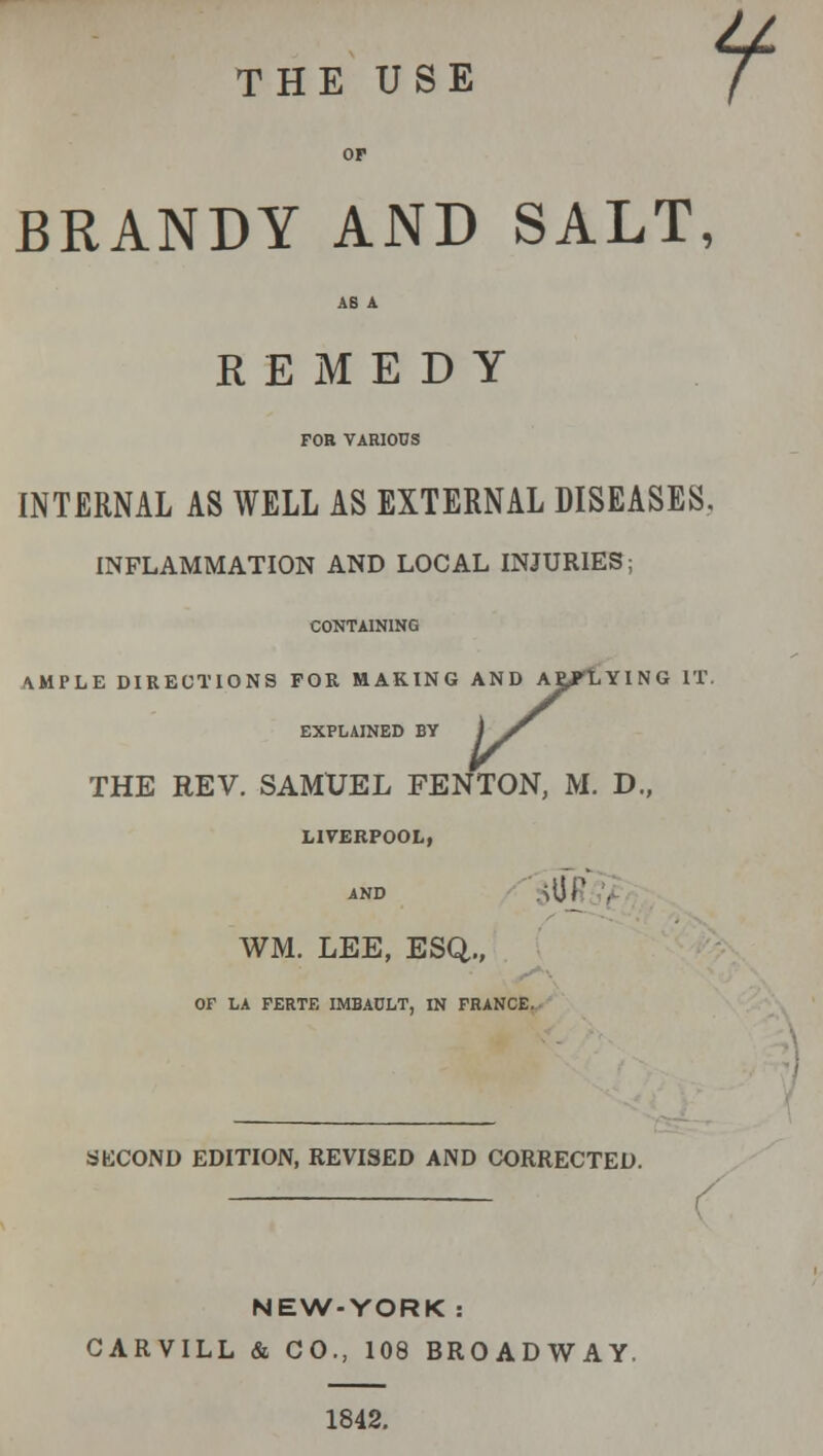 THE USE OP BRANDY AND SALT, AS A REMEDY FOR VARIOUS INTERNAL AS WELL AS EXTERNAL DISEASES, INFLAMMATION AND LOCAL INJURIES; AND AEfl CONTAINING AMPLE DIRECTIONS FOR MAKING AND ALLYING IT. EXPLAINED BY THE REV. SAMUEL FEN TON, M. D., LIVERPOOL, AND <• '^URi> WM. LEE, ESQ., OF LA FERTE IMBADLT, IN FRANCE, SECOND EDITION, REVISED AND CORRECTED. / NEW-YORK: CARVILL & CO., 108 BROADWAY, 1842.