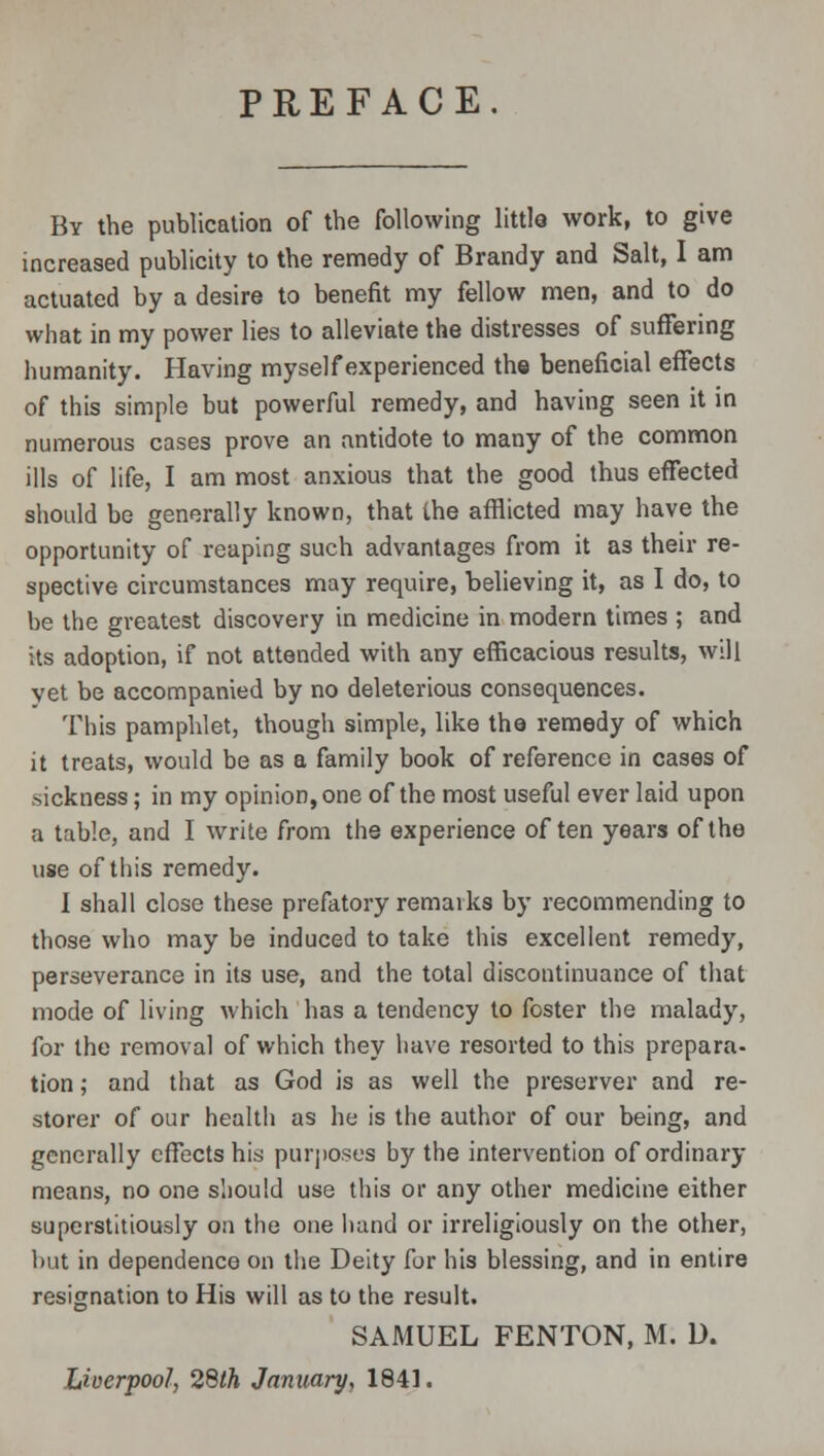 PREFACE. By the publication of the following little work, to give increased publicity to the remedy of Brandy and Salt, I am actuated by a desire to benefit my fellow men, and to do what in my power lies to alleviate the distresses of suffering humanity. Having myself experienced the beneficial effects of this simple but powerful remedy, and having seen it in numerous cases prove an antidote to many of the common ills of life, I am most anxious that the good thus effected should be generally known, that the afflicted may have the opportunity of reaping such advantages from it as their re- spective circumstances may require, believing it, as I do, to be the greatest discovery in medicine in modern times ; and its adoption, if not attended with any efficacious results, will yet be accompanied by no deleterious consequences. This pamphlet, though simple, like the remedy of which it treats, would be as a family book of reference in cases of sickness; in my opinion, one of the most useful ever laid upon a table, and I write from the experience often years of the use of this remedy. I shall close these prefatory remarks by recommending to those who may be induced to take this excellent remedy, perseverance in its use, and the total discontinuance of that mode of living which has a tendency to foster the malady, for the removal of which they have resorted to this prepara- tion ; and that as God is as well the preserver and re- storer of our health as he is the author of our being, and generally effects his purposes by the intervention of ordinary means, no one should use this or any other medicine either superstitiously on the one hand or irreligiously on the other, but in dependence on the Deity for his blessing, and in entire resignation to His will as to the result. SAMUEL FENTON, M. D. Liverpool, 28th January, 1841.