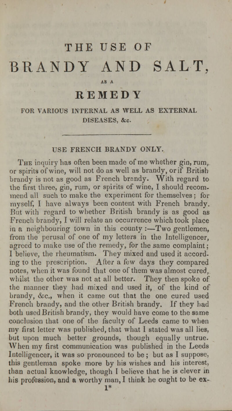 THE USE OF BRANDY AND SALT, AS A REMEDY FOR VARIOUS INTERNAL AS WELL AS EXTERNAL DISEASES, &c. USE FRENCH BRANDY ONLY. The inquiry lias often been made of me whether gin, rum, or spirits of wine, will not do as well as brandy, or if British brandy is not as good as French brr.ndy. With regard to the first three, gin, rum, or spirits of wine, I should recom- mend all such to make the experiment for themselves; for myself, I have always been content with French brandy. But with regard to whether British brandy is as good as French brandy, I will relate an occurrence which took place in a neighbouring town in this county :—Two gentlemen, from the perusal of one of my letters in the Intelligencer, agreed to make use of the remedy, for the same complaint; 1 believe, the rheumatism. They mixed and used it accord- ing to the prescription. After a few days they compared notes, when it was found that one of them was almost cured, whilst the other was not at all better. They then spoke of the manner they had mixed and used it, of the kind of brandy, &c, when it came out that the one cured used French brandy, and the other British brandy. If they had both used British brandy, they would have come to the same conclusion that one of the faculty of Leeds came to when my first letter was published, that what I stated was all lies, but upon much better grounds, though equally untrue. When my first communication was published in the Leeds Intelligencer, it was so pronounced to be; but as I suppose, this gentleman spoke more by his wishes and his interest, than actual knowledge, though I believe that he is clever in