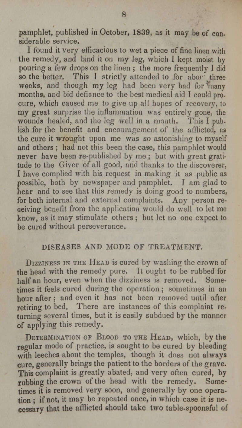 pamphlet, published in October, 1839, as it may be of con- siderable service. I found it very efficacious to wet a piece of fine linen with the remedy, and bind it on my leg, which I kept moist by pouring a few drops on the linen ; the more frequently I did so the better. This I strictly attended to for abor three weeks, and though my leg had been very bad for many months, and bid defiance to the best medical aid I could pro- cure, which caused me to give up all hopes of recovery, to my great surprise the inflammation was entirely gone, the wounds healed, and the leg well in a month. This I pub- lish for the benefit and encouragement of the afflicted, as the cure it wrought upon me was so astonishing to myself and others ; had not this been the case, this pamphlet would never have been re-published by me ; but with great grati- tude to the Giver of all good, and thanks to the discoverer, I have complied with his request in making it as public as possible, both by newspaper and pamphlet. I am glad to Iiear and to see that this remedy is doing good to numbers, for both internal and external complaints. Any person re- ceiving benefit from the application would do well to let me know, as it may stimulate others ; but let no one expect to be cured without perseverance. DISEASES AND MODE OF TREATMENT. Dizziness in the Head is cured by washing the crown of the head with the remedy pure. It ought to be rubbed for half an hour, even when the dizziness is removed. Some- times it feels cured during the operation; sometimes in an hour after ; and even it has not been removed until after retiring to bed. There are instances of this complaint re- turning several times, but it is easily subdued by the manner of applying this remedy. Determination of Blood to the Head, which, by the regular mode of practice, is sought to be cured by bleeding with leeches about the temples, though it does not always cure, generally brings the patient to the borders of the grave. This complaint is greatly abated, and very often cured, by rubbing the crown of the head with the remedy. Some- times it is removed very soon, and generally by one opera- tion ; if not, it may be repeated once, in which case it is ne- cessary that the afflicted should take two table-spoons-ful of