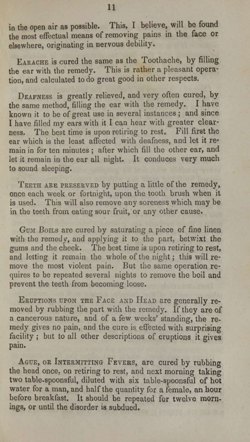 in the open air as possible. This, I believe, will be found the most effectual means of removing pains in the face or elsewhere, originating in nervous debility. Earache is cured the same as the Toothache, by filling the ear with the remedy. This is rather a pleasant opera- tion, and calculated to do great good in other respects. Deafness is greatly relieved, and very often cured, by the same method, filling the ear with the remedy. I have known it to be of great use in several instances; and since I have filled my ears with it I can hear with greater clear- ness. The best time is upon retiring to rest. Fill first the ear which is the least affected with deafness, and let it re- main in for ten minutes ; after which fill the other ear, and let it remain in the ear all night. It conduces very much to sound sleeping. Teeth are preserved by putting a little of the remedy, once each week or fortnight, upon the tooth brush when it is used. This will also remove any soreness which may be in the teeth from eating sour fruit, or any other cause. Gum Boils are cured by saturating a piece of fine linen with the remedy, and applying it to the part, betwixt the gums and the cheek. The best time is upon retiring to rest, and letting it remain the whole of the night; this will re- move the most violent pain. But the same operation re- quires to be repeated several nights to remove the boil and prevent the teeth from becoming loose. Eruptions upon the Face and Head are generally re- moved by rubbing the part with the remedy. If they are of a cancerous nature, and of a few weeks' standing, the re- medy gives no pain, and the cure is effected with surprising facility; but to all other descriptions of eruptions it gives pain. Ague, or Intermitting Fevers, are cured by rubbing the head once, on retiring to rest, and next morning taking two table-spoonsful, diluted with six table-spoonsful of hot water for a man, and half the quantity for a female, an hour before breakfast. It should be repeated for twelve morn- ings, or until the disorder is subdued.