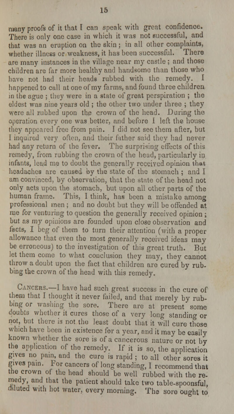 many proofs of it that I can speak with great confidence. There is only one case in which it was not successful, and that was an eruption on the skin; in all other complaints, whether illness or weakness, it has heen successful. There are many instances in the village near my castle ; and those children are far more healthy and handsome than those who have not had their heads rubbed with the remedy. I happened to cull at one of my farms, and found three children in the ague ; they were in a state of great perspiration ; the eldest was nine years old ; the other two under three ; they were all rubbed upon the crown of the head. During the operation every one was better, and before i left the house they appeared free from pain. I did not see them after, but I inquired very often, and their father said they had never had any return of the fever. The surprising effects of this remedy, from rubbing the crown of the head, particularly in infants, lead me to doubt the generally received opinion that headaches are caused by the state of the stomach ; and I am convinced, by observation, that the state of the head not only acts upon the stomach, but upon all other parts of the human frame. This, I think, has been a mistake among professional men ; and no doubt but they will be offended at me for venturing to question the generally received opinion ; but as my opinions are founded upon close observation and facts, I beg of them to turn their attention (with a proper allowance that even the most generally received ideas may be erroneous) to the investigation of this great truth. But let them come to what conclusion they may, they cannot throw a doubt upon the fact that children are cured by rub- bing the crown of the head with this remedy. Cancers.—I have had such great success in the cure of them that I thought it never failed, and that merely by rub- bing or washing the sore. There are at present some doubts whether it cures those of a very long standing or not, but there is not the least doubt that it will cure those which have been in existence for a year, and it may be easily known whether the sore is of a cancerous nature or not by the application of the remedy. If it is so, the application gives no pain, and the cure is rapid ; to all other sores it gives pain. For cancers of long standing, I recommend that the crown of the head should be well rubbed with the re- medy and that the patient should take two table-spoonsful, diluted with hot water, every morning. The sore ought to