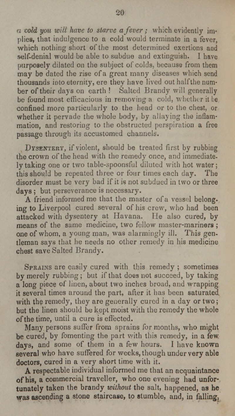 a cold you wilt have to starve a fever; which evidently im- plies, that indulgence to a cold would terminate in a fever, which nothing short of the most determined exertions and self-denial would be able to subdue and extinguish. I have purposely dilated on the subject of colds, because from them may be dated the rise of a great many diseases which send thousands into eternity, ere they have lived out half the num- ber of their days on earth ! Salted Brandy will generally be found most efficacious in removing a cold, whether it be confined more particularly to the head or to the chest, or whether it pervade the whole body, by allaying the inflam- mation, and restoring to the obstructed perspiration a free passage through its accustomed channels. Dysentery, if violent, should be treated first by rubbing the crown of the head with the remedy once, and immediate- ly taking one or two table-spoonsful diluted with hot water; this should be repeated three or four times each day. The disorder must be very bad if it is not subdued in two or three days ; but perseverance is necessary. A friend informed me that the master of a vessel belong- ing to Liverpool cured several of his crew, who had been attacked with dysentery at Havana. He also cured, by means of the same medicine, two fellow master-mariners ; one of whom, a young man, was alarmingly ill. This gen- tleman says that he needs no other remedy in his medicine chest save Salted Brandy. Sprains are easily cured with this remedy ; sometimes by merely rubbing; but if that does not succeed, by taking a long piece of linen, about two inches broad, and wrapping it several times around the part, after it has been saturated with the remedy, they are generally cured in a day or two; but the linen should be kept moist with the remedy the whole of the time, until a cure is effected. Man}' persons suffer from sprains for months, who might be cured, by fomenting the part with this remedy, in a few. days, and some of them in a few hours. I have known several who have suffered for weeks, though under very able doctors, cured in a very short time with it. A respectable individual informed me that an acquaintance of his, a commercial traveller, who one evening had unfor- tunately taken the brandy without the salt, happened, as he was ascending a stone staircase, to stumble, and, in falling.