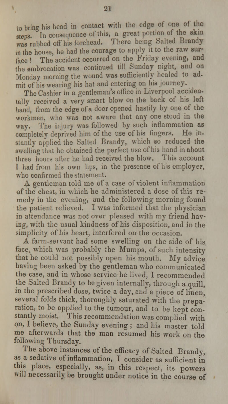 to bring his head in contact with the edge of one of the steps. In consequence of this, a great portion of the skin was rubbed off his forehead. There being Salted Brandy m the house, he had the courage to apply it to the raw sur- face ! The accident occurred on the Friday evening, and the embrocation was continued till Sunday night, and on Monday morning the wound was sufficiently healed to ad- mit of his wearing his hat and entering on his journey. The Cashier in a gentleman's office in Liverpool acciden- tally received a very smart blow on the back of his loft hand, from the edge of a door opened hastily by one of the workmen, who was not aware that any one stood in the way. The injury was followed by such inflammation as completely deprived him of the use of his fingers. He in- stantly applied the Salted Brandy, which so reduced the swelling that he obtained the perfect use of his hand in about three hours after he had received the blow. This account I had from his own lips, in the presence of his employer, who confirmed the statement. A gentleman told me of a case of violent inflammation of the chest, in which he administered a dose of this re- medy in the evening, and the following morning found the patient relieved. I was informed that the physician in attendance was not over pleased with my friend hav- ing, with the usual kindness of his disposition, and in the simplicity of his heart, interfered on the occasion. A farm-servant had some swelling on the side of his face, which was probably the Mumps, of such intensity that he could not possibly open his mouth. My advice having been asked by the gentleman who communicated the case, and in whose service he lived, I recommended the Salted Brandy to be given internally, through a quill, in the prescribed dose, twice a day, and a piece of linen, several folds thick, thoroughly saturated with the prepa- ration, to be applied to the tumour, and to be kept con- stantly moist. This recommendation was complied with on, I believe, the Sunday evening ; and his master told me afterwards that the man resumed his work on the following Thursday. The above instances of the efficacy of Salted Brandy, as a sedative of inflammation, I consider as sufficient in this place, especially, as, in this respect, its powers will necessarily be brought under notice in the course of