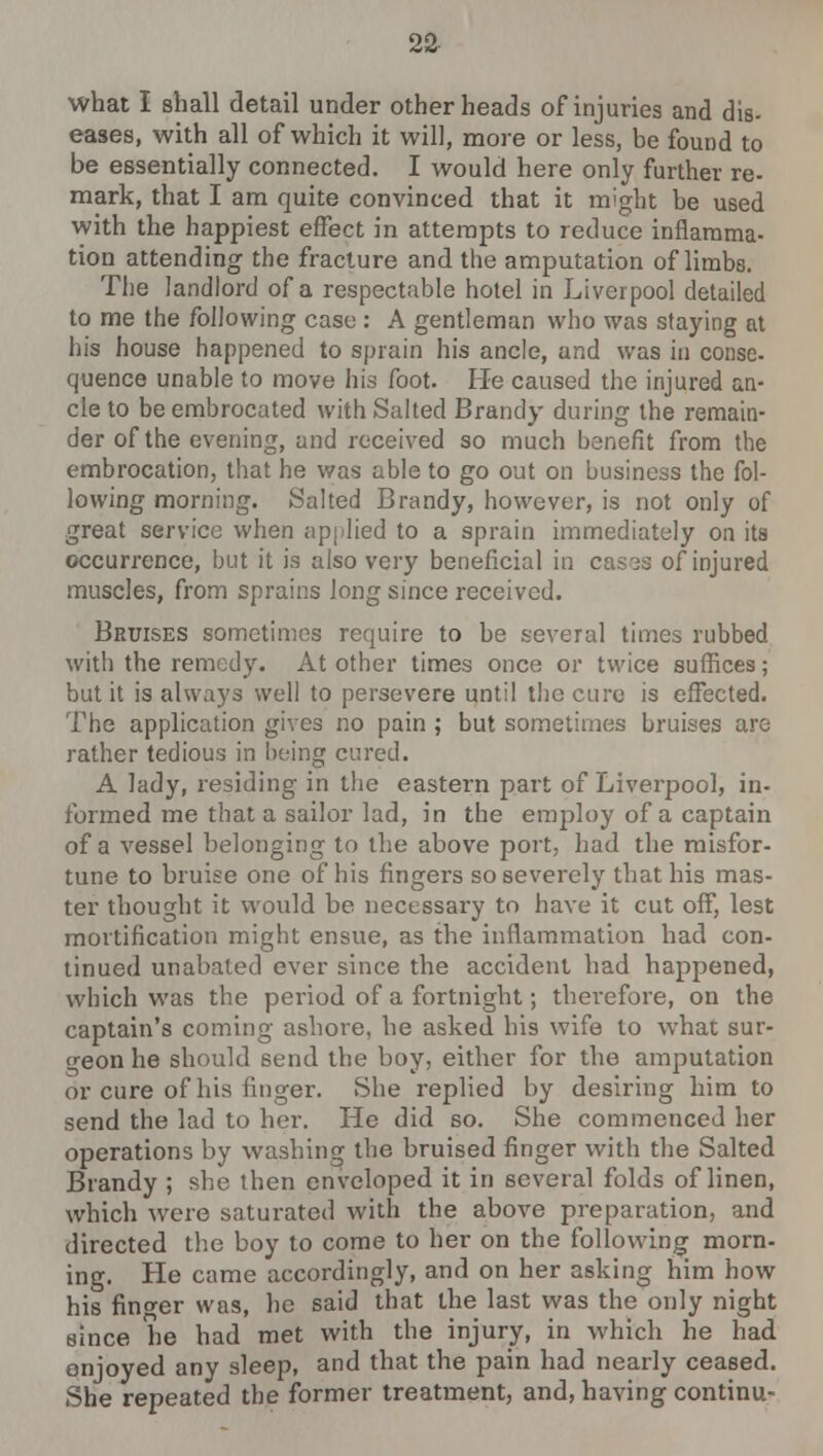 what I shall detail under other heads of injuries and dis- eases, with all of which it will, more or less, be found to be essentially connected. I would here only further re- mark, that I am quite convinced that it might be used with the happiest effect in attempts to reduce inflamma- tion attending the fracture and the amputation of limbs. The landlord of a respectable hotel in Liverpool detailed to me the following case : A gentleman who was staying at his house happened to sprain his ancle, and was in conse- quence unable to move his foot. He caused the injured an- cle to be embrocated with Salted Brandy during the remain- der of the evening, and received so much benefit from the embrocation, that he was able to go out on business the fol- lowing morning. Salted Brandy, however, is not only of great service when applied to a sprain immediately on its occurrence, but it is also very beneficial in cases of injured muscles, from sprains long since received. Bruises sometimes require to be several times rubbed with the remedy. At other times once or twice suffices; but it is always well to persevere until the cure is effected. The application gives no pain ; but sometimes bruises are rather tedious in being cured. A lady, residing in the eastern part of Liverpool, in- formed me that a sailor lad, in the employ of a captain of a vessel belonging to the above port, had the misfor- tune to bruise one of his fingers so severely that his mas- ter thought it would be necessary to have it cut off, lest mortification might ensue, as the inflammation had con- tinued unabated ever since the accident had happened, which was the period of a fortnight; therefore, on the captain's coming ashore, he asked his wife to what sur- geon he should send the boy, either for the amputation or cure of his finger. She replied by desiring him to send the lad to her. He did so. She commenced her operations by washing the bruised finger with the Salted Brandy ; she then enveloped it in several folds of linen, which were saturated with the above preparation, and directed the boy to come to her on the following morn- ing. He came accordingly, and on her asking him how his finder was, he said that the last was the only night since he had met with the injury, in which he had enjoyed any sleep, and that the pain had nearly ceased. She repeated the former treatment, and, having continu-