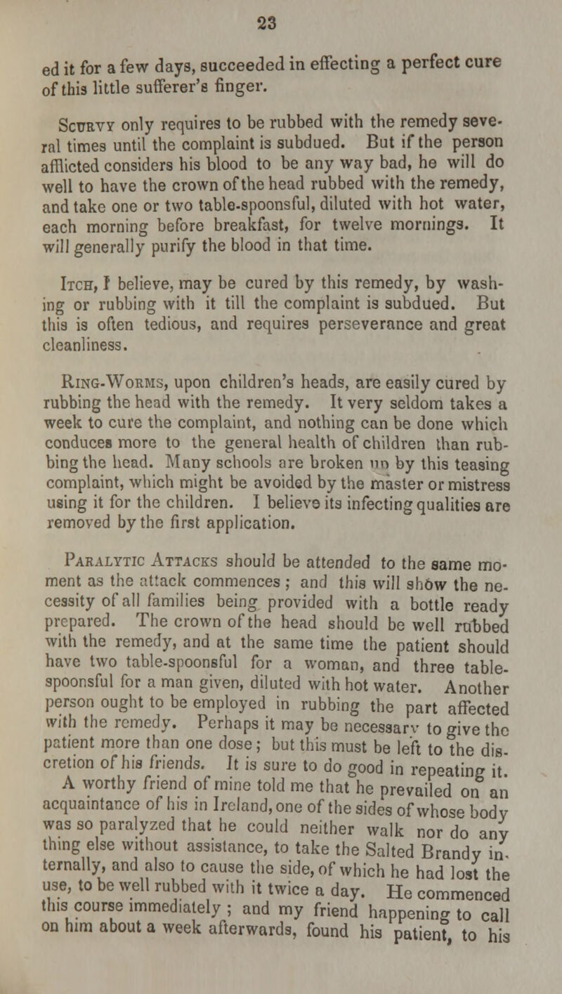 ed it for a few days, succeeded in effecting a perfect cure of this little sufferer's finger. Scttrvy only requires to be rubbed with the remedy seve- ral times until the complaint is subdued. But if the person afflicted considers his blood to be any way bad, he will do well to have the crown of the head rubbed with the remedy, and take one or two table-spoonsful, diluted with hot water, each morning before breakfast, for twelve mornings. It will generally purify the blood in that time. Itch, I believe, may be cured by this remedy, by wash- ing or rubbing with it till the complaint is subdued. But this is often tedious, and requires perseverance and great cleanliness. Ring-Worms, upon children's heads, are easily cured by rubbing the head with the remedy. It very seldom takes a week to cure the complaint, and nothing can be done which conduces more to the general health of children than rub- bing the head. Many schools are broken nn by this teasing complaint, which might be avoided by the master or mistress using it for the children. I believ9 its infecting qualities are removed by the first application. Paralytic Attacks should be attended to the same mo- ment as the attack commences ; and this will show the ne- cessity of all families being provided with a bottle ready prepared. The crown of the head should be well rubbed with the remedy, and at the same time the patient should have two table-spoonsful for a woman, and three table- spoonsful for a man given, diluted with hot water. Another person ought to be employed in rubbing the part affected with the remedy. Perhaps it may be necessary to give the patient more than one dose; but this must be left to the dis- cretion of his friends. It is sure to do good in repeating it A worthy friend of mine told me that he prevailed on aii acquaintance of his in Ireland, one of the sides of whose bodv was so paralyzed that he could neither walk nor do any thing else without assistance, to take the Salted Brandy in ternally, and also to cause the side, of which he had lost the use, to be well rubbed with it twice a day. He commenced this course immediately ; and my friend happening to call on him about a week afterwards, found his patient to his