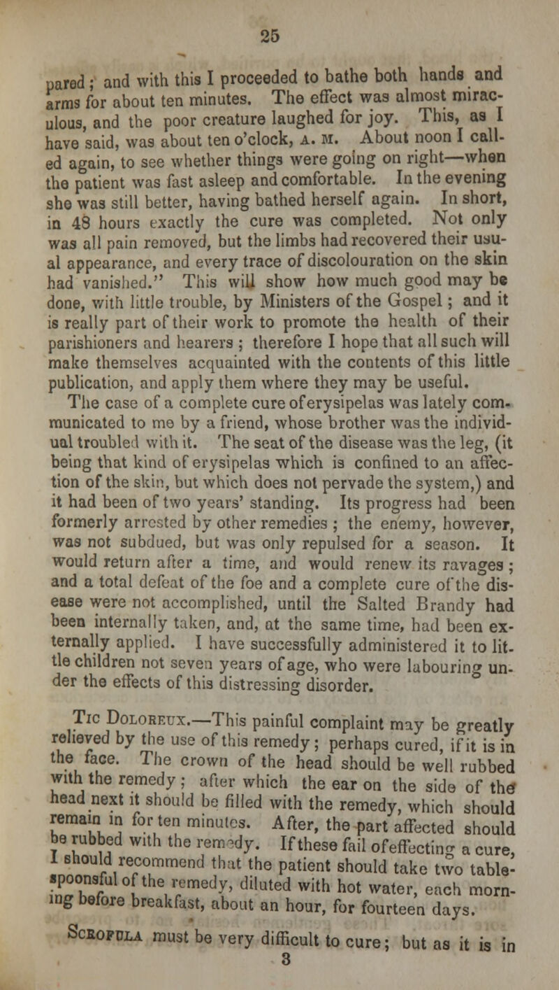 uared ; and with this I proceeded to bathe both hands and arms for about ten minutes. The effect was almost mirac- ulous, and the poor creature laughed for joy. This, as I have said, was about ten o'clock, a. m. About noon I call- ed again, to see whether things were going on right—when the patient was fast asleep and comfortable. In the evening she was still better, having bathed herself again. In short, in 48 hours exactly the cure was completed. Not only was all pain removed, but the limbs had recovered their usu- al appearance, and every trace of discolouration on the skin had vanished. This will show how much good may be done, with little trouble, by Ministers of the Gospel; and it is really part of their work to promote the health of their parishioners and hearers ; therefore I hope that all such will make themselves acquainted with the contents of this little publication, and apply them where they may be useful. The case of a complete cure of erysipelas was lately com- municated to me by a friend, whose brother was the individ- ual troubled with it. The seat of the disease was the leg, (it being that kind of erysipelas which is confined to an affec- tion of the skin, but which does not pervade the system,) and it had been of two years'standing. Its progress had been formerly arrested by other remedies ; the enemy, however, was not subdued, but was only repulsed for a season. It would return after a time, and would renew its ravages; and a total defeat of the foe and a complete cure of'the dis- ease were not accomplished, until the Salted Brandy had been internally taken, and, at the same time, had been ex- ternally applied. I have successfully administered it to lit- tie children not seven years of age, who were labouring un- der the effects of this distressing disorder. Tic Doloreux.—This painful complaint may be greatly relieved by the use of this remedy; perhaps cured, if it is in the face. The crown of the head should be well rubbed with the remedy ; after which the ear on the side of the* head next it should be filled with the remedy, which should remain in for ten minutes. After, the part affected should be rubbed with the remedy. If these fail of effecting a cure, 8houl//econnmend that the patient should take two table- •poonsfulof the remedy, diluted with hot water, each morn- ing before breakfast, about an hour, for fourteen days. Sceopdla must be very difficult to cure; but as it is in 3