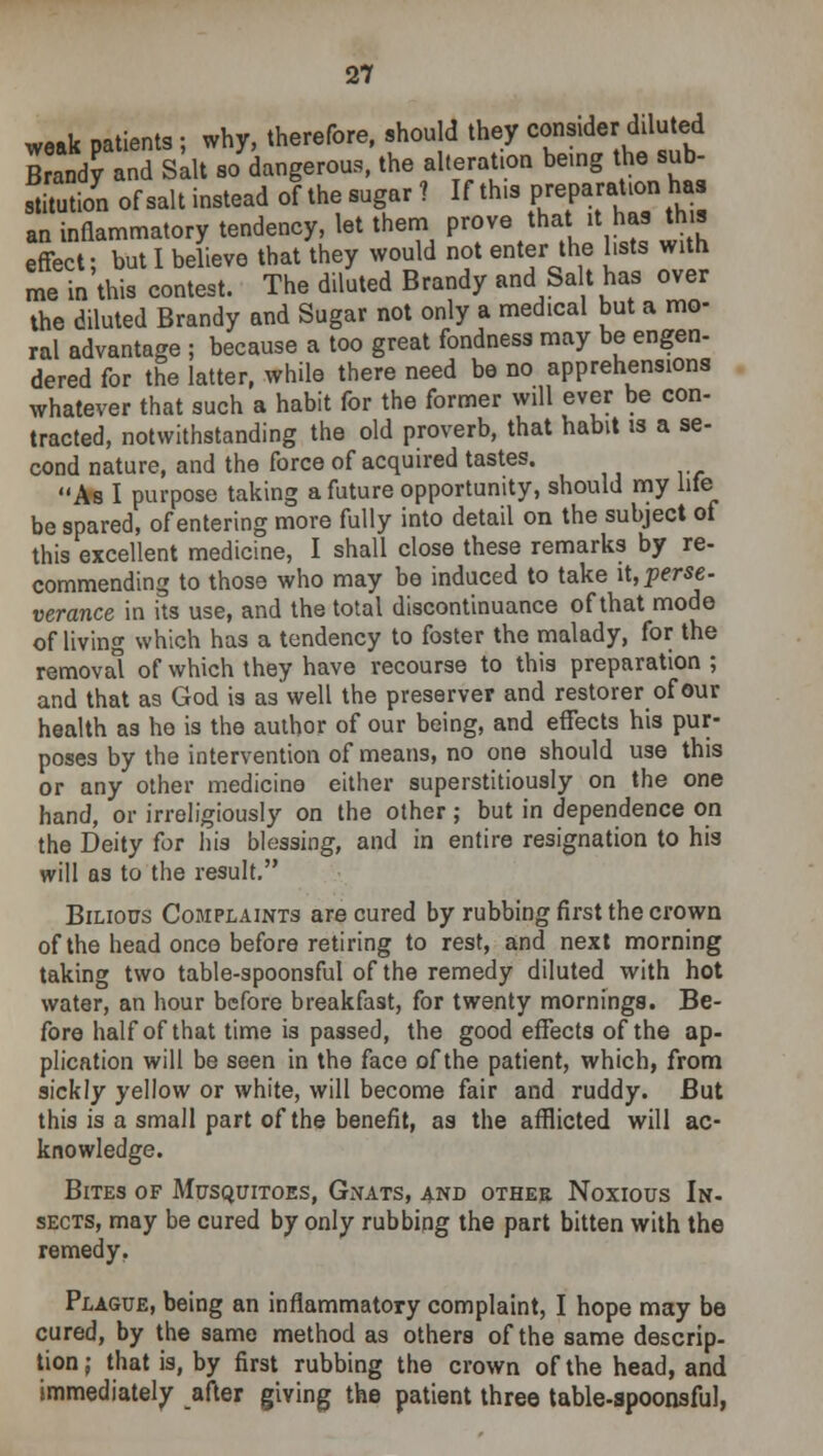 weak patients; why, therefore, should they consider diluted Cndy and Salt so dangerous, the alteration being the sub- S of salt instead of thesugar 7 If this prepa»t?h» an inflammatory tendency, let them prove that it has this effect; but I believe that they would not enter the hats with me in this contest. The diluted Brandy and Salt has over the diluted Brandy and Sugar not only a medical but a mo- ral advantage ; because a too great fondness may be engen- dered for the latter, while there need be no apprehensions whatever that such a habit for the former will ever be con- tracted, notwithstanding the old proverb, that habit is a se- cond nature, and the force of acquired tastes. As I purpose taking a future opportunity, should my lite be spared, of entering more fully into detail on the subject of this excellent medicine, I shall close these remarks by re- commending to those who may be induced to take it, perse- verance in its use, and the total discontinuance of that mode of living which has a tendency to foster the malady, for the removal of which they have recourse to this preparation ; and that as God is as'well the preserver and restorer of our health as he is the author of our being, and effects his pur- poses by the intervention of means, no one should use this or any other medicine either superstitiously on the one hand, or irreligiously on the other ; but in dependence on the Deity for his blessing, and in entire resignation to his will as to the result. Bilious Complaints are cured by rubbing first the crown of the head once before retiring to rest, and next morning taking two table-spoonsful of the remedy diluted with hot water, an hour before breakfast, for twenty mornings. Be- fore half of that time is passed, the good effects of the ap- plication will be seen in the face of the patient, which, from sickly yellow or white, will become fair and ruddy. But this is a small part of the benefit, as the afflicted will ac- knowledge. Bites of Musquitoes, Gnats, and other Noxious In- sects, may be cured by only rubbing the part bitten with the remedy. Plague, being an inflammatory complaint, I hope may be cured, by the same method as others of the same descrip- tion; that is, by first rubbing the crown of the head, and immediately after giving the patient three table-spoonsful,