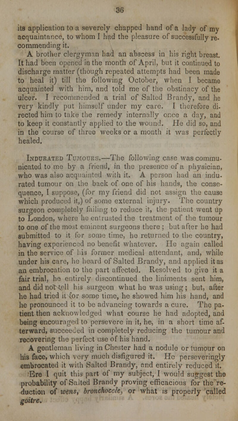 its application to a severely chapped hand of a lady of my acquaintance, to whom I find the pleasure of successfully re- commending it. A brother clergyman had an abscess in his right breast. It had been opened in the month of April, but it continued to discharge matter (though repeated attempts had been made to heal it) till the following October, when I became acquainted with him, and told me of the obstinacy of the ulcer. I recommended a trial of Salted Brandy, and he very kindly put himself under my care. I therefore di- rected him to take the remedy internally once a day, and to keep it constantly applied to the wound. He did so, and in the course of three weeks or a month it was perfectly healed. Indurated Tumours.—The following case was commu- nicated to me by a friend, in the presence of a physician, who was also acquainted with it. A person had an indu- rated tumour on the back of one of his hands, the conse- quence, I suppose, (for my friend did not assign the cause which produced it,) of some external injury. The country surgeon completely failing to reduce it, the patient went up to London, where he entrusted the treatment of the tumour to one of the most eminent surgeons there ; but after he had submitted to it for some time, ho returned to the country, having experienced no benefit whatever. He again called in the service of his former medical attendant, and, while under his care, he heard of Salted Brandy, and applied it as an embrocation to the part affected. Resolved to give it a fair trial, he entirely discontinued the liniments sent him, and did not<ell his surgeon what he was using; but, after he had tried it (or some time, he showed him his hand, and he pronounced it to be advancing towards a cure. The pa- tient then acknowledged what course he had adopted, and being encouraged to persevere in it, he, in a short time af- terward, succeeded in completely reducing the tumour and recovering the perfect use of his hand. A gentleman living in Chester had a nodule or tumour on his face, which very much disfigured it. He perseveringly embrocated it with Salted Brandy, and entirely reduced it. ■Ere I quit this part of my subject, I would suggest the probability of Suited Brandy proving efficacious for the re- duction of wens, bronchocele, or what is properly called goitre.