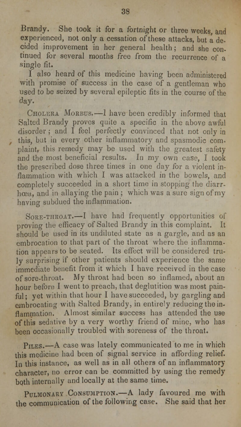 Brandy. She took it for a fortnight or three weeks, and experienced, not only a cessation of these attacks, but a. de- cided improvement in her general health; and she con- tinued for several months free from the recurrence of a single fit. I also heard of this medicine having been administered with promise of success in the case of a gentleman who used to be seized by several epileptic fits in the course of the day. Cholera Morbus.—1 have been credibly informed that Salted Brandy proves quite a specific in the above awful disorder ; and I feel perfectly convinced that not only in , this, but in every other inflammatory and spasmodic com- plaint, this remedy may be used with the greatest safety and the most beneficial results. In my own case, I took the prescribed dose three times in one day for a violent in- flammation with which I was attacked in the bowels, and completely succeeded in a short time in stopping the diarr- hoea, and in allaying the pain ; which was a sure sign of my having subdued the inflammation. Sore-throat.—I have had frequently opportunities of proving the efficacy of Salted Brandy in this complaint. It should be used in its undiluted state as a gargle, and as an embrocation to that part of the throat where the inflamma- tion appears to be seated. Its effect will be considered tru- ly surprising if other patients should experience the same immediate benefit from it which I have received in the case of sore-throat. My throat had been so inflamed, about an hour before I went to preach, that deglutition was most pain- ful; yet within that hour I have succeeded, by gargling and embrocating with Salted Brandy, in entirely reducing the in- flammation. Almost similar success has attended the use of this sedative by a very worthy friend of mine, who has been occasionally troubled with soreness of the throat. Piles.—A case was lately communicated to me in which this medicine had been of signal service in affording relief. In this instance, as well as in all others of an inflammatory character, no error can be committed by using the remedy both internally and locally at the same time. Pulmonary Consumption.—A lady favoured me with the communication of the following case. She said that her