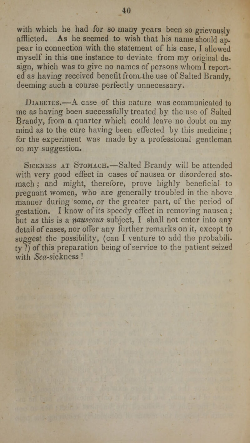 with which he had for so many years been so grievously afflicted. As he seemed to wish that his name should ap- pear in connection with the statement of his case, I allowed myself in this one instance to deviate from my original de- sign, which was to give no names of persons whom I report- ed as having received benefit from the use of Salted Brandy, deeming such a course perfectly unnecessary. Diabetes.—A case of this nature was communicated to me as having boen successfully treated by the use of Salted Brandy, from a quarter which could leave no doubt on my mind as to the cure having been effected by this medicine ; for the experiment was made by a professional gentleman on my suggestion. Sickness at Stomach.—Salted Brandy will be attended with very good effect in cases of nausea or disordered sto- mach ; and might, therefore, prove highly beneficial to pregnant women, who are generally troubled in the above manner during some, or the greater part, of the period of gestation. I know of its speedy effect in removing nausea ; but as this is a nauseous subject, I shall not enter into any detail of cases, nor offer any further remarks on it, except to suggest the possibility, (can I venture to add the probabili- ty?) of this preparation being of service to the patient seized with /Sea-sickness !