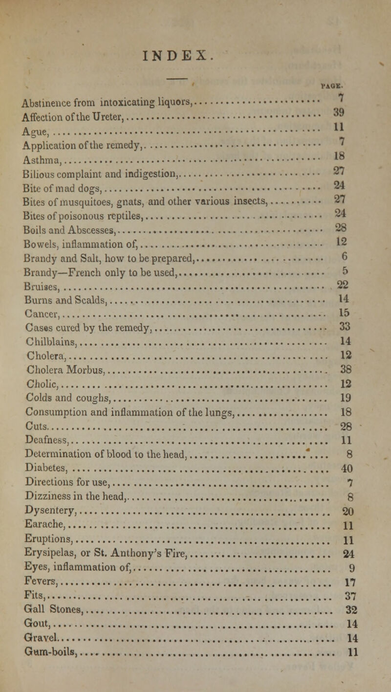 ' ViUt Abstinence from intoxicating liquors, ^ Affection of the Ureter, 39 Ague, ^ Application of the remedy, ^ Asthma, * Bilious complaint and indigestion, 27 Bite of mad dogs, 24 Bites of musquitoes, gnats, and other various insects, 27 Bites of poisonous reptiles, 24 Boils and Abscesses, 28 Bowels, inflammation of, 12 Brandy and Salt, how to be prepared, 6 Brandy—French only to be used, 5 Bruises, 22 Burns and Scalds, 14 Cancer, 15 Cas»s cured by the remedy, 33 Chilblains, 14 Cholera, 12 Cholera Morbus, 38 Cholic, 12 Colds and coughs, 19 Consumption and inflammation of the lungs, 18 Cuts 28 Deafness, 11 Determination of blood to the head, .... 8 Diabetes, 40 Directions for use, 1 Dizziness in the head, 8 Dysentery, 20 Earache, \\ Eruptions, 11 Erysipelas, or St. Anthony's Fire, 24 Eyes, inflammation of, 9 Fevers, 17 Fits s 37 Gall Stones, 32 Gout, 14 Gravel 14 Gum-boils, 11