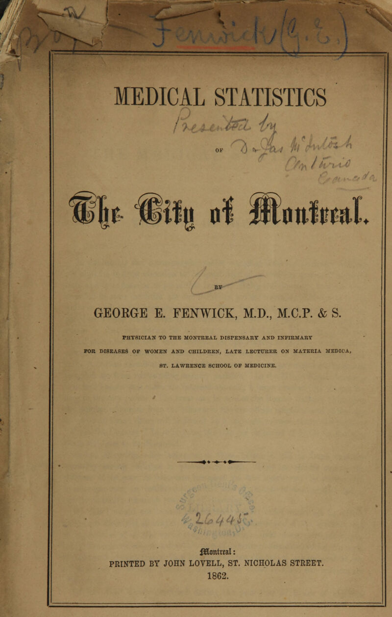 E* S; MEDICAL STATISTICS or G& i% of jftWfeal GEORGE E. FENWICK, M.D., M.C.P. & S. PHYSICIAN TO THE MONTREAL DISPENSARY AND INFIRMARY FOR DISEASES OF WOMEN AND CHILDREN, LATE LECTURER ON MATERIA MEDICA, ST. LAWRENCE SCHOOL OF MEDICINE. ' fHontrtal: PRINTED BY JOHN LOVELL, ST. NICHOLAS STREET. 1862.