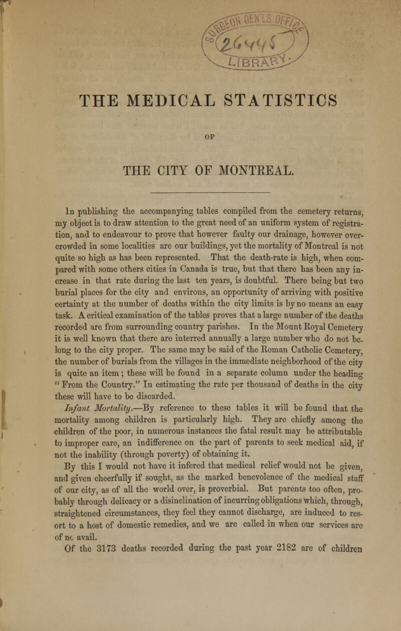 C H-y UBRA.P THE MEDICAL STATISTICS OP THE CITY OF MONTKEAL. In publishing the accompanying tables compiled from the cemetery returns, my object is to draw attention to the great need of an uniform system of registra- tion, and to endeavour to prove that however faulty our drainage, however over- crowded in some localities are our buildings, yet the mortality of Montreal is not quite so high as has been represented. That the death-rate is high, when com- pared with some others cities in Canada is true, but that there has been any in- crease in that rate during the last ten years, is doubtful. There being but two burial places for the city and environs, an opportunity of arriving with positive certainty at the number of deaths within the city limits is by no means an easy task. A critical examination of the tables proves that a large number of the deaths recorded are from surrounding country parishes. In the Mount Royal Cemetery it is well known that there are interred annually a large number who do not be- long to the city proper. The same may be said of the Roman Catholic Cemetery, the number of burials from the villages in the immediate neighborhood of the city is quite an item ; these will be found in a separate column under the heading  From the Country. In estimating the rate per thousand of deaths in the city these will have to be discarded. Infant Mortality.—By reference to these tables it will be found that the mortality among children is particularly high. They are chiefly among the children of the poor, in numerous instances the fatal result may be attributable to improper care, an indifference on the part of parents to seek medical aid, if not the inability (through poverty) of obtaining it. By this I would not have it infered that medical relief would not be given, and given cheerfully if sought, as the marked benevolence of the medical staff of our city, as of all the world over, is proverbial. But parents too often, pro- bably through delicacy or a disinclination of incurring obligations which, through, straightened circumstances, they feel they cannot discharge, are induced to res- ort to a host of domestic remedies, and we are called in when our services are of nc avail. Of the 3173 deaths recorded during the past year 2182 are of children