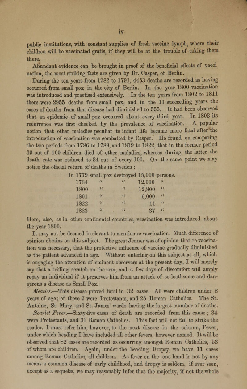 public institutions, with constant supplies of fresh vaccine lymph, where their children will he vaccinated gratis, if they will he at the trouble of taking them there. Abundant evidence can be brought in proof of the beneficial effects of vacci nation, the most striking facts are given by Dr. Casper, of Berlin. During the ten years from 1782 to 1791, 4453 deaths are recorded as having occurred from small pox in the city of Berlin. In the year 1800 vaccination was introduced and practised extensively. In the ten years from 1802 to 1811 there were 2955 deaths from small pox, and in the 11 succeeding years the cases of deaths from that disease had diminished to 555. It had been observed that an epidemic of small pox occurred about every third year. In 1803 its recurrence was first checked by the prevalence of vaccination. A popular notion that other maladies peculiar to infant life became more fatal after the introduction of vaccination was combatted by Casper. He found on comparing the two periods from 1786 to 1789, and 1819 to 1822, that in the former period 39 out of 100 children died of other maladies, whereas during the latter the death rate was reduced to 34 out of every 100. On the same point we may notice the official return of deaths in Sweden : In 1779 small pox destroyed 15,000 persons. 1784   12,000  1800  « 12,800  1801   6,000  1822   11  1823   37  Here, also, as in other continental countries, vaccination was introduced about the year 1800. It may not be deemed irrelevant to mention re-vaccination. Much difference of opinion obtains on this subject. The great Jenner was of opinion that re-vaccina- tion was necessary, that the protective influence of vaccine gradually diminished as the patient advanced in age. Without entering on this subject at all, which is engaging the attention of eminent observers at the present day, I will merely say that a trifling scratch on the arm, and a few days of discomfort will amply repay an individual if it preserves him from an attack of so loathsome and dan- gerous a disease as Small Pox. Measles.—This disease proved fatal in 32 cases. All were children under 8 years of age; of these 7 were Protestants, and 25 Roman Catholics. The St. Antoine, St. Mary, and St. James' wards having the largest number of deaths. Scarlet Fever.—Sixty-five cases of death are recorded from this cause; 34 were Protestants, and 31 Roman Catholics. This fact will not fail to strike the reader. I must refer him, however, to the next disease in the column, Fever, under which heading I have included all other fevers, however named. It will be observed that 82 cases are recorded as occurring amongst Roman Catholics, 53 of whom are children. Again, under the heading Dropsy, we have 11 cases among Roman Catholics, all children. As fever on the one hand is not by any means a common disease of early childhood, and dropsy is seldom, if ever seen, except as a sequelae, we may reasonably infer that the majority, if not the whole