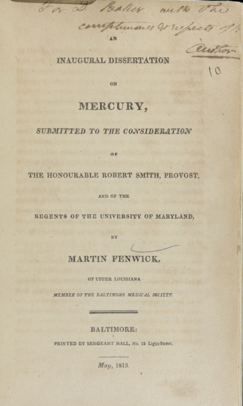 am INAUGURAL DISSERTATION 10 ON MERCURY, SUBMITTED TO THE CONSIDERATION OP THE HONOURABLE ROBERT SMITH, PROVOST, AND OF THE REGENTS OF THE UNIVERSITY OF MARYLAND, BY MARTIN FENWICK, OF UPPER LOUISIANA MEMBER OF THE BALTIMORE MEDICAL SOCJETT. BALTIMORE: PRINTED BY SERGEANT HALL, No. 13 Li^ht-Street. May, 1813.