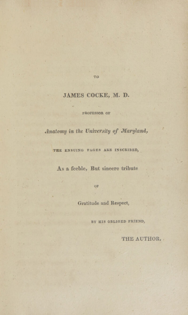 JAMES COCKE, M. D. PROFESSOR OF Anatomy in the University of Maryland, THE ENSUING PAGES ARE INSCRIBED, As a feeble, But sincere tribute Gratitude and Respect, BY HIS OBLIGED FRIEND,