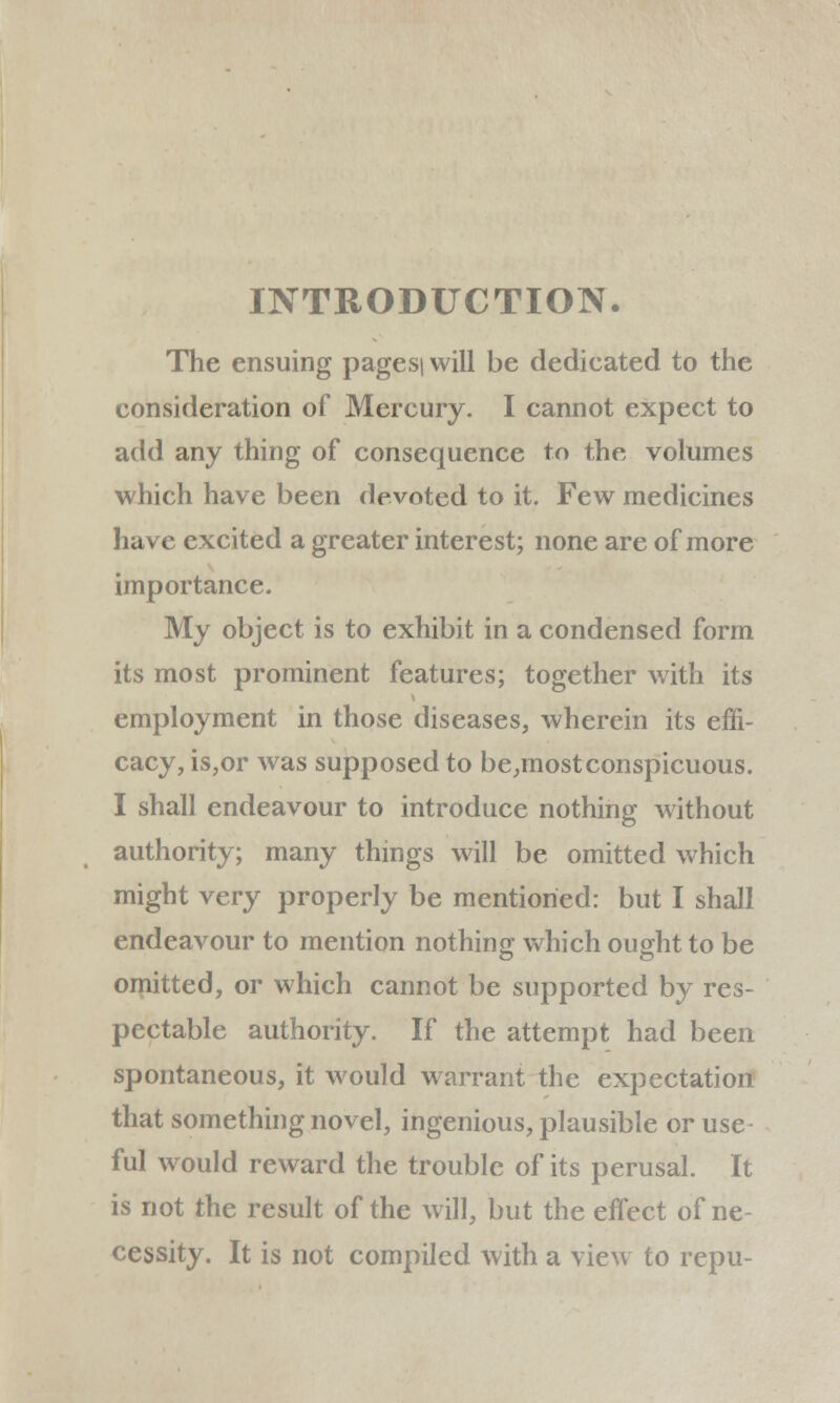 INTRODUCTION. The ensuing pagesi will be dedicated to the consideration of Mercury. I cannot expect to add any thing of consequence to the volumes which have been devoted to it. Few medicines have excited a greater interest; none are of more importance. My object is to exhibit in a condensed form its most prominent features; together with its employment in those diseases, wherein its effi- cacy, is,or was supposed to be,most conspicuous. I shall endeavour to introduce nothing without authority; many things will be omitted which might very properly be mentioned: but I shall endeavour to mention nothing which ought to be omitted, or which cannot be supported by res- pectable authority. If the attempt had been spontaneous, it would warrant the expectation that something novel, ingenious, plausible or use- ful would reward the trouble of its perusal. It is not the result of the will, but the effect of ne- cessity. It is not compiled with a view to repu-